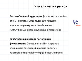 D
insight
AT
A
Рост мобильной аудитории (в том числе mobile-
only). По итогам 2016 года: 16% продаж
в целом по рынку через мобильные,
>30% у большинства крупнейших магазинов
Качественный аутсорс логистики и
фулфилмента (позволяет выйти на рынок
компаниям без знаний и опыта работы).
Как итог: активно растут оффлайновые игроки
Что влияет на рынок
 