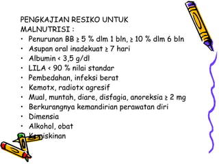 PENGKAJIAN RESIKO UNTUK
MALNUTRISI :
• Penurunan BB ≥ 5 % dlm 1 bln, ≥ 10 % dlm 6 bln
• Asupan oral inadekuat ≥ 7 hari
• Albumin < 3,5 g/dl
• LILA < 90 % nilai standar
• Pembedahan, infeksi berat
• Kemotx, radiotx agresif
• Mual, muntah, diare, disfagia, anoreksia ≥ 2 mg
• Berkurangnya kemandirian perawatan diri
• Dimensia
• Alkohol, obat
• Kemiskinan
 