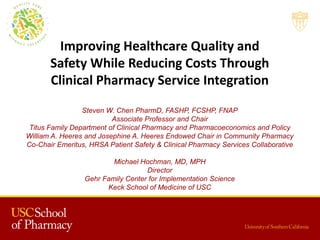 Improving Healthcare Quality and
Safety While Reducing Costs Through
Clinical Pharmacy Service Integration
Steven W. Chen PharmD, FASHP, FCSHP, FNAP
Associate Professor and Chair
Titus Family Department of Clinical Pharmacy and Pharmacoeconomics and Policy
William A. Heeres and Josephine A. Heeres Endowed Chair in Community Pharmacy
Co-Chair Emeritus, HRSA Patient Safety & Clinical Pharmacy Services Collaborative
Michael Hochman, MD, MPH
Director
Gehr Family Center for Implementation Science
Keck School of Medicine of USC
 
