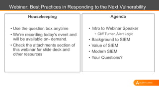 Webinar: Best Practices in Responding to the Next Vulnerability
Agenda
•  Intro to Webinar Speaker
•  Cliff Turner, Alert Logic
•  Background to SIEM
•  Value of SIEM
•  Modern SIEM
•  Your Questions?
Housekeeping
• Use the question box anytime
• We’re recording today’s event and
will be available on- demand.
• Check the attachments section of
this webinar for slide deck and
other resources
 