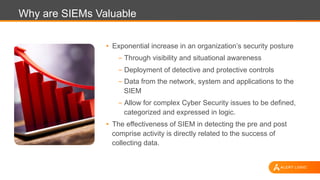 Why are SIEMs Valuable
•  Exponential increase in an organization’s security posture
- Through visibility and situational awareness
- Deployment of detective and protective controls
- Data from the network, system and applications to the
SIEM
- Allow for complex Cyber Security issues to be defined,
categorized and expressed in logic.
•  The effectiveness of SIEM in detecting the pre and post
comprise activity is directly related to the success of
collecting data.
 