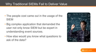Why Traditional SIEMs Fail to Deliver Value
•  The people cost came out in the usage of the
SIEM
•  Big complex application that demanded the
user not only know SIEM but be expert in
understanding event sources.
•  How else would you know what questions to
ask of the data?
 