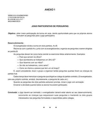 ANEXO 1
MÓDULOI:OESPIRITISMO
1ºCICLODEINFÂNCIA
PLANODEAULANº7
JOGODIDÁTICO
JOGO PARTICIPATIVO DE PERGUNTAS
Objetivo: obter maior participação da turma em aula, dando oportunidade para que os próprios alunos
formulem as perguntas para o jogo participativo.
Desenvolvimento:
O evangelizador divide a turma em dois partidos, A e B.
Reúne-se com o partido A e, junto com os evangelizandos, organiza as perguntas a serem dirigidas
ao partido B.
As perguntas devem ter como tema central os exercícios feitos anteriormente. Exemplos:
— Para que servem os olhos?
— Que aconteceria se tivéssemos um olho só?
— Que fazemos com as mãos?
— Se não as tivéssemos, como seria?
— Como se chama a pessoa que tem um só braço?
E, assim procedendo, levar o grupo a organizar tantas perguntas quantas forem as crianças do
partido rival.
Cada criança deve memorizar a pergunta que dirigirá ao colega do partido contrário. (O evangelizador,
para seu próprio controle, anotará, discretamente, a pergunta de cada um.)
Quando as perguntas dos dois partidos estiverem prontas, iniciar o jogo com animação.
Encerrar a atividade quando todos os alunos houverem participado.
Conclusão: o jogo deverá ser animado; o evangelizador deverá estar atento ao seu desenvolvimento,
socorrendo as crianças que esquecerem suas perguntas e mantendo os dois grupos
interessados nas perguntas formuladas e respondidas pelos colegas.
* * *
 