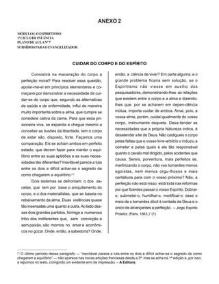 ANEXO 2
MÓDULOI:OESPIRITISMO
1ºCICLODEINFÂNCIA
PLANODEAULANº7
SUBSÍDIOSPARAOEVANGELIZADOR
CUIDAR DO CORPO E DO ESPÍRITO
Consistirá na maceração do corpo a
perfeição moral? Para resolver essa questão,
apoiar-me-ei em princípios elementares e co-
meçarei por demonstrar a necessidade de cui-
dar-se do corpo que, segundo as alternativas
de saúde e de enfermidade, influi de maneira
muito importante sobre a alma, que cumpre se
considere cativa da carne. Para que essa pri-
sioneira viva, se expanda e chegue mesmo a
conceber as ilusões da liberdade, tem o corpo
de estar são, disposto, forte. Façamos uma
comparação: Eis se acham ambos em perfeito
estado; que devem fazer para manter o equi-
líbrio entre as suas aptidões e as suas neces-
sidades tão diferentes? Inevitável parece a luta
entre os dois e difícil achar-se o segredo de
como chegarem a equilíbrio.(*)
Dois sistemas se defrontam: o dos as-
cetas, que tem por base o aniquilamento do
corpo, e o dos materialistas, que se baseia no
rebaixamento da alma. Duas violências quase
tão insensatas uma quanto a outra.Ao lado des-
ses dois grandes partidos, formiga a numerosa
tribo dos indiferentes que, sem convicção e
sem paixão, são mornos no amar e econômi-
cos no gozar. Onde, então, a sabedoria? Onde,
então, a ciência de viver? Em parte alguma; e o
grande problema ficaria sem solução, se o
Espiritismo não viesse em auxílio dos
pesquisadores, demonstrando-lhes as relações
que existem entre o corpo e a alma e dizendo-
lhes que, por se acharem em depen-dência
mútua, importa cuidar de ambos. Amai, pois, a
vossa alma, porém, cuidai igualmente do vosso
corpo, instrumento daquela. Desa-tender as
necessidades que a própria Natureza indica, é
desatender a lei de Deus. Não castigueis o corpo
pelas faltas que o vosso livre-arbítrio o induziu a
cometer e pelas quais é ele tão responsável
quanto o cavalo mal dirigido, pelos acidentes que
causa. Sereis, porventura, mais perfeitos se,
martirizando o corpo, não vos tornardes menos
egoístas, nem menos orgu-lhosos e mais
caritativos para com o vosso próximo? Não, a
perfeição não está nisso: está toda nas reformas
por que fizerdes passar o vosso Espírito. Dobrai-
o, submetei-o, humilhai-o, mortificai-o: esse o
meio de o tornardes dócil à vontade de Deus e o
único de alcançardes a perfeição. – Jorge,Espírito
Protetor. (Paris, 1863.)” (1)
______________________________________________
(*)
O último período desse parágrafo — “inevitável parece a luta entre os dois e difícil achar-se o segredo de como
chegarem a equilíbrio” — não aparece nas novas edições francesas desde a 3ª, mas se acha na 1ª edição e, por isso,
a repomos no texto, corrigindo um evidente erro de impressão. – A Editora.
 