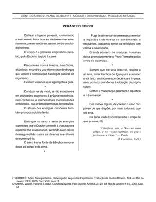 CONT. DOANEXO 2 - PLANO DE AULA Nº 7 - MÓDULO I: O ESPIRITISMO - 1º CICLO DE INFÂNCIA
Cultivar a higiene pessoal, sustentando
o instrumento físico qual se ele fosse viver eter-
namente, preservando-se, assim, contra o suicí-
dio indireto.
O corpo é o primeiro empréstimo rece-
bido pelo Espírito trazido à carne.
*
Precatar-se contra tóxicos, narcóticos,
alcoólicos, e contra o uso demasiado de drogas
que viciem a composição fisiológica natural do
organismo.
Existem venenos que agem gota a gota.
*
Conduzir-se de modo a não exceder-se
em atividades superiores à própria resistência,
nem confiar-se a intempestivas manifestações
emocionais, que criam calamitosas depressões.
O abuso das energias corpóreas tam-
bém provoca suicídio lento.
*
Distinguir no sexo a sede de energias
superiores que o Criador concede à criatura para
equilibrar-lhe as atividades, sentindo-se no dever
de resguardá-la contra os desvios suscetíveis
de corrompê-la.
O sexo é uma fonte de bênçãos renova-
doras do corpo e da alma.
*
PERANTE O CORPO
Fugir de alimentar-se em excesso e evitar
a ingestão sistemática de condimentos e
excitantes, buscando tomar as refeições com
calma e serenidade.
Grande número de criaturas humanas
deixa prematuramente o Plano Terrestre pelos
erros do estômago.
*
Sempre que lhe seja possível, respirar o
ar livre, tomar banhos de água pura e receber
o sol farto, vestindo-se com decência e limpeza,
sem, contudo, prender-se à adoração do próprio
corpo.
Critério e moderação garantem o equilíbrio
e o bem-estar.
*
Por motivo algum, desprezar o vaso cor-
póreo de que dispõe, por mais torturado que
ele seja.
Na Terra, cada Espírito recebe o corpo de
que precisa. (2)
“Glorificai, pois, a Deus no vosso
corpo, e no vosso espírito, os quais
pertencem a Deus.” — Paulo.
(I Coríntios, 6:20.)
(1) KARDEC, Allan. Sede perfeitos. O Evangelho segundo o Espiritismo. Tradução de Guillon Ribeiro. 124. ed. Rio de
Janeiro: FEB, 2005. Cap. XVII, item 11.
(2)VIEIRA, Waldo. Perante o corpo. Conduta Espírita. Pelo Espírito André Luiz. 29. ed. Rio de Janeiro: FEB, 2006. Cap.
34.
_____________________
 