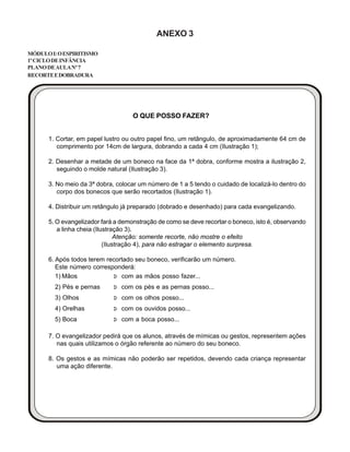 ANEXO 3
MÓDULOI:OESPIRITISMO
1ºCICLODEINFÂNCIA
PLANODEAULANº7
RECORTEEDOBRADURA
1. Cortar, em papel lustro ou outro papel fino, um retângulo, de aproximadamente 64 cm de
comprimento por 14cm de largura, dobrando a cada 4 cm (Ilustração 1);
2. Desenhar a metade de um boneco na face da 1ª dobra, conforme mostra a ilustração 2,
seguindo o molde natural (Ilustração 3).
3. No meio da 3ª dobra, colocar um número de 1 a 5 tendo o cuidado de localizá-lo dentro do
corpo dos bonecos que serão recortados (Ilustração 1).
4. Distribuir um retângulo já preparado (dobrado e desenhado) para cada evangelizando.
5. O evangelizador fará a demonstração de como se deve recortar o boneco, isto é, observando
a linha cheia (Ilustração 3).
Atenção: somente recorte, não mostre o efeito
(Ilustração 4), para não estragar o elemento surpresa.
6. Após todos terem recortado seu boneco, verificarão um número.
Este número corresponderá:
1) Mãos Þ com as mãos posso fazer...
2) Pés e pernas Þ com os pés e as pernas posso...
3) Olhos Þ com os olhos posso...
4) Orelhas Þ com os ouvidos posso...
5) Boca Þ com a boca posso...
7. O evangelizador pedirá que os alunos, através de mímicas ou gestos, representem ações
nas quais utilizamos o órgão referente ao número do seu boneco.
8. Os gestos e as mímicas não poderão ser repetidos, devendo cada criança representar
uma ação diferente.
O QUE POSSO FAZER?
 