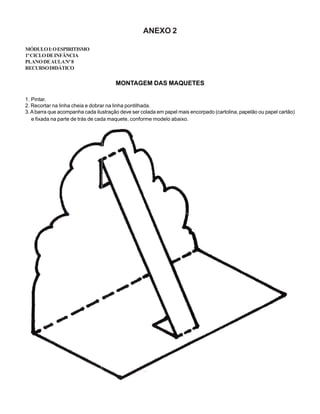 ANEXO 2
MÓDULOI:OESPIRITISMO
1ºCICLODEINFÂNCIA
PLANODEAULANº8
RECURSODIDÁTICO
MONTAGEM DAS MAQUETES
1. Pintar.
2. Recortar na linha cheia e dobrar na linha pontilhada.
3.Abarra que acompanha cada ilustração deve ser colada em papel mais encorpado (cartolina, papelão ou papel cartão)
e fixada na parte de trás de cada maquete, conforme modelo abaixo.
 