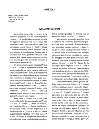 ANEXO 3
MÓDULOI:OESPIRITISMO
1ºCICLODEINFÂNCIA
PLANODEAULANº8
HISTÓRIA
EVOLUÇÃO MATERIAL
Usava carroças puxadas por animais para se
locomover (Anexo 1— Ilust. 13 - Grupo 3).
Mais adiante, a agricultura ganhou força
e a estética na construção das moradias pas-
sou a ser muito valorizada. Os homens passa-
ram a construir castelos (Anexo 1 — Ilust. 4 -
Grupo 04), onde se abrigavam dos inimigos e
do tempo. Morar em um castelo era privilégio
de poucos, pois eram as moradias dos nobres.
As carroças evoluíram para carruagens con-
fortáveis nas quais se podia realizar longas
viagens (Anexo 1 — Ilust. 14 - Grupo 4). As
roupagens eram elegantes (Anexo 1 — Ilust. 9
- Grupo 4). As leis se fizeram impostas pelos
reis, que obrigavam o povo a cumpri-las. O ho-
mem nessa época, se alimentava de frutas, ver-
duras, carnes e cereais. O estudo e os cuidados
médicos eram somente privilégio da nobreza.
No mundo moderno, vemos grandes edi-
fícios (Anexo 1 — Ilust. 5 - Grupo 5). O homem
melhorou os seus meios de transporte, utilizan-
do-se do automóvel, trem, avião, navio (Anexo
1 — Ilust. 15 - Grupo 5), motos, etc. O homem
aprendeu a se comunicar com os outros ho-
mens, falando vários idiomas. Os meios de co-
municação, como o telefone, telex, televisão,
jornal, revista, rádio, hoje em dia são muito u-
sados. As roupas servem para a proteção do
corpo e para o trabalho (Anexo 1 — Ilust. 10 -
Grupo 5). Temos as grandes indústrias que nos
proporcionam melhores condições de vida.
Graças à inteligência que o homem passou a
utilizar através do tempo, a ciência gerou um
Há muitos anos atrás, o homem tinha
costumes grosseiros. Vivia em cavernas (Anexo
1 — Ilust. 1 - Grupo 1), pois que ele não possuía
condições de construir uma casa, porque não
sabia como fazer. Vestia-se com as peles dos
animais que caçava (Anexo 1 — Ilust. 6 - Grupo
1) e comia carne crua, porque não sabia usar o
fogo, embora já o conhecesse. Andava a pé e
não sabia falar, emitia grunhidos. Utilizava-se de
pedaços de árvores e pedras para caçar e matar
sem remorso, pois não tinha outra lei senão a
do instinto de sobrevivência.
Os ameríndios moravam nas ocas (Anexo
1 — Ilust. 2 - Grupo 2). Aprenderam a falar e a se
fazerem entender por outros homens. Utilizavam
o fogo para assar carne e raízes, que descobriram
que serviamcomoalimento.Desenvolveram armas
mais resistentes e eficazes com as quais caça-
vam e pescavam. Locomoviam-se a pé, no dorso
de animais (Anexo 1 — Ilust. 11 - Grupo 1) e des-
cobriram a canoa (Anexo 1 — Ilust. 12 - Grupo 2),
com a qual remavam pelos rios. O índio – norte
americano – (Anexo 1 — Ilust. 7 - Grupo 2)
conheceu o tear, passando a fazer o tecido com o
qual confeccionava suas roupas.
Mais tarde, o homem e as construções
foram melhorando. Surgiram as cabanas (Anexo
1 — Ilust. 3 - Grupo 3), feitas de madeira,
com maior resistência, conforto e durabilidade.
A linguagem tornou-se mais organizada e o
homem passou a conhecer a escrita. Usava
roupas feitas de algodão e outros fios (Anexo 1
— Ilust. 08 - Grupo 3). Respeitava um código de
leis pertinente à época e se dedicava à agricultura.
 