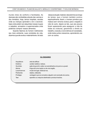CONT. DOANEXO 3 - PLANO DE AULA Nº 8 - MÓDULO I: O ESPIRITISMO - 1º CICLO DE INFÂNCIA
dessa evolução material, descobrimos ao longo
do tempo, que o homem também evoluiu
espiritualmente. Assim, o homem primitivo que
matava sem remorso evoluiu para o respeito à
vida do outro, depois as leis, que aos poucos
foram aparecendo para assegurar a vida de
todas as criaturas, garantindo o direito ao
trabalho, à escola, à convivência em sociedade,
onde todos juntos crescemos, aprendendo uns
com os outros.
mundo cheio de conforto e facilidades. As
doenças são combatidas através das vacinas e
dos remédios. Hoje, temos hospitais, escolas
onde as crianças aprendem a ler e escrever,
lojas onde podem ser adquiridas nossas roupas
e calçados, armazéns e supermercados onde
podemos comprar nossos alimentos.
Quando falamos do homem melhorando
seu meio ambiente, suas condições de vida,
dizemos que ele evoluiu materialmente. Ao lado
GLOSSÁRIO
Arquitetura: arte de edificar.
Estética: caráter estético, beleza.
Grunhido: ação de grunhir, soltar voz semelhante a do porco ou javali.
Idioma: língua de uma nação ou de uma região.
Locomover-se: mudar de lugar, deslocar-se.
Pertinente: relativo, referente.
Privilégio: vantagem que se concede a alguém com exclusão de outros.
Tear: aparelho ou máquina destinada a produzir tecidos.
 