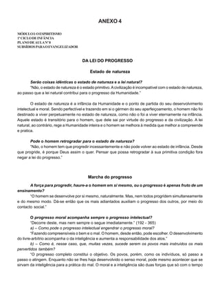 ANEXO 4
MÓDULOI:OESPIRITISMO
1ºCICLODEINFÂNCIA
PLANODEAULANº8
SUBSÍDIOSPARAOEVANGELIZADOR
DA LEI DO PROGRESSO
Estado de natureza
Serão coisas idênticas o estado de natureza e a lei natural?
“Não, o estado de natureza é o estado primitivo.Acivilização é incompatível com o estado de natureza,
ao passo que a lei natural contribui para o progresso da Humanidade.”
O estado de natureza é a infância da Humanidade e o ponto de partida do seu desenvolvimento
intelectual e moral. Sendo perfectível e trazendo em si o gérmen do seu aperfeiçoamento, o homem não foi
destinado a viver perpetuamente no estado de natureza, como não o foi a viver eternamente na infância.
Aquele estado é transitório para o homem, que dele sai por virtude do progresso e da civilização. A lei
natural, ao contrário, rege a Humanidade inteira e o homem se melhora à medida que melhor a compreende
e pratica.
Pode o homem retrogradar para o estado de natureza?
“Não, o homem tem que progredir incessantemente e não pode volver ao estado de infância. Desde
que progride, é porque Deus assim o quer. Pensar que possa retrogradar à sua primitiva condição fora
negar a lei do progresso.”
Marcha do progresso
A força para progredir, haure-a o homem em si mesmo, ou o progresso é apenas fruto de um
ensinamento?
“O homem se desenvolve por si mesmo, naturalmente. Mas, nem todos progridem simultaneamente
e do mesmo modo. Dá-se então que os mais adiantados auxiliam o progresso dos outros, por meio do
contacto social.”
O progresso moral acompanha sempre o progresso intelectual?
“Decorre deste, mas nem sempre o segue imediatamente.” (192 - 365)
a) – Como pode o progresso intelectual engendrar o progresso moral?
“Fazendo compreensíveis o bem e o mal. O homem, desde então, pode escolher. O desenvolvimento
do livre-arbítrio acompanha o da inteligência e aumenta a responsabilidade dos atos.”
b) – Como é, nesse caso, que, muitas vezes, sucede serem os povos mais instruídos os mais
pervertidos também?
“O progresso completo constitui o objetivo. Os povos, porém, como os indivíduos, só passo a
passo o atingem. Enquanto não se Ihes haja desenvolvido o senso moral, pode mesmo acontecer que se
sirvam da inteligência para a prática do mal. O moral e a inteligência são duas forças que só com o tempo
 