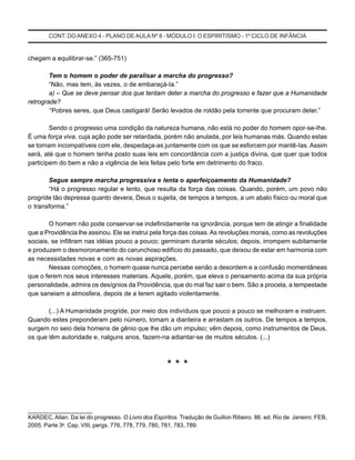 CONT. DOANEXO 4 - PLANO DE AULA Nº 8 - MÓDULO I: O ESPIRITISMO - 1º CICLO DE INFÂNCIA
chegam a equilibrar-se.” (365-751)
Tem o homem o poder de paralisar a marcha do progresso?
“Não, mas tem, às vezes, o de embaraçá-Ia.”
a) – Que se deve pensar dos que tentam deter a marcha do progresso e fazer que a Humanidade
retrograde?
“Pobres seres, que Deus castigará! Serão levados de roldão pela torrente que procuram deter.”
Sendo o progresso uma condição da natureza humana, não está no poder do homem opor-se-Ihe.
É uma força viva, cuja ação pode ser retardada, porém não anulada, por leis humanas más. Quando estas
se tornam incompatíveis com ele, despedaça-as juntamente com os que se esforcem por mantê-Ias. Assim
será, até que o homem tenha posto suas leis em concordância com a justiça divina, que quer que todos
participem do bem e não a vigência de leis feitas pelo forte em detrimento do fraco.
Segue sempre marcha progressiva e lenta o aperfeiçoamento da Humanidade?
“Há o progresso regular e lento, que resulta da força das coisas. Quando, porém, um povo não
progride tão depressa quanto devera, Deus o sujeita, de tempos a tempos, a um abalo físico ou moral que
o transforma.”
O homem não pode conservar-se indefinidamente na ignorância, porque tem de atingir a finalidade
que a Providência lhe assinou. Ele se instrui pela força das coisas.As revoluções morais, como as revoluções
sociais, se infiltram nas idéias pouco a pouco; germinam durante séculos; depois, irrompem subitamente
e produzem o desmoronamento do carunchoso edifício do passado, que deixou de estar em harmonia com
as necessidades novas e com as novas aspirações.
Nessas comoções, o homem quase nunca percebe senão a desordem e a confusão momentâneas
que o ferem nos seus interesses materiais. Aquele, porém, que eleva o pensamento acima da sua própria
personalidade, admira os desígnios da Providência, que do mal faz sair o bem. São a procela, a tempestade
que saneiam a atmosfera, depois de a terem agitado violentamente.
(...) A Humanidade progride, por meio dos indivíduos que pouco a pouco se melhoram e instruem.
Quando estes preponderam pelo número, tomam a dianteira e arrastam os outros. De tempos a tempos,
surgem no seio dela homens de gênio que lhe dão um impulso; vêm depois, como instrumentos de Deus,
os que têm autoridade e, nalguns anos, fazem-na adiantar-se de muitos séculos. (...)
* * *
_____________________
KARDEC, Allan. Da lei do progresso. O Livro dos Espíritos. Tradução de Guillon Ribeiro. 86. ed. Rio de Janeiro: FEB,
2005. Parte 3a
. Cap. VIII, pergs. 776, 778, 779, 780, 781, 783, 789.
 