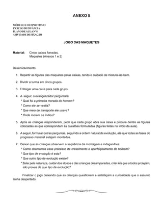 ANEXO 5
MÓDULOI:OESPIRITISMO
1ºCICLODEINFÂNCIA
PLANODEAULANº8
ATIVIDADEDEFIXAÇÃO
JOGO DAS MAQUETES
Material: Cinco caixas forradas.
Maquetes (Anexos 1 e 2)
Desenvolvimento:
1. Repartir as figuras das maquetes pelas caixas, tendo o cuidado de misturá-las bem.
2. Dividir a turma em cinco grupos.
3. Entregar uma caixa para cada grupo.
4. A seguir, o evangelizador perguntará:
* Qual foi a primeira morada do homem?
* Como ele se vestia?
* Que meio de transporte ele usava?
* Onde moram os índios?
5. Após as crianças responderem, pedir que cada grupo abra sua caixa e procure dentre as figuras
colocadas as que correspondam às questões formuladas (figuras feitas no início da aula).
6. A seguir, formular outras perguntas, seguindo a ordem natural da evolução, até que todas as fases do
progresso material estejam montadas.
7. Deixar que as crianças observem a seqüência da montagem e indagar-lhes:
* Como chamamos esse processo de crescimento e aperfeiçoamento do homem?
* Que tipo de evolução é esta?
* Que outro tipo de evolução existe?
* Zelar pela natureza, cuidar dos idosos e das crianças desamparadas, criar leis que a todos protejam,
são provas de que tipo de evolução?
Finalizar o jogo deixando que as crianças questionem e satisfaçam a curiosidade que o assunto
tenha despertado.
 