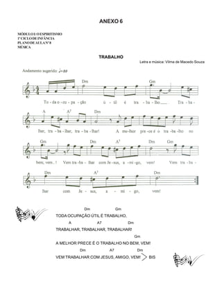 ANEXO 6
MÓDULOI:OESPIRITISMO
1ºCICLODEINFÂNCIA
PLANODEAULANº8
MÚSICA
TRABALHO
Letra e música: Vilma de Macedo Souza
Dm Gm
TODA OCUPAÇÃO ÚTIL É TRABALHO,
A A7 Dm
TRABALHAR, TRABALHAR, TRABALHAR!
Gm
A MELHOR PRECE É O TRABALHO NO BEM, VEM!
Dm A7 Dm
VEM TRABALHAR COM JESUS, AMIGO, VEM! BIS
 