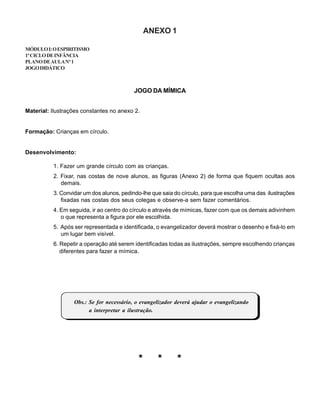 ANEXO 1
MÓDULOI:OESPIRITISMO
1ºCICLODEINFÂNCIA
PLANODEAULANº1
JOGODIDÁTICO
JOGO DA MÍMICA
Material: Ilustrações constantes no anexo 2.
Formação: Crianças em círculo.
Desenvolvimento:
1. Fazer um grande círculo com as crianças.
2. Fixar, nas costas de nove alunos, as figuras (Anexo 2) de forma que fiquem ocultas aos
demais.
3. Convidar um dos alunos, pedindo-lhe que saia do círculo, para que escolha uma das ilustrações
fixadas nas costas dos seus colegas e observe-a sem fazer comentários.
4. Em seguida, ir ao centro do círculo e através de mímicas, fazer com que os demais adivinhem
o que representa a figura por ele escolhida.
5. Após ser representada e identificada, o evangelizador deverá mostrar o desenho e fixá-lo em
um lugar bem visível.
6. Repetir a operação até serem identificadas todas as ilustrações, sempre escolhendo crianças
diferentes para fazer a mímica.
Obs.: Se for necessário, o evangelizador deverá ajudar o evangelizando
a interpretar a ilustração.
* * *
 