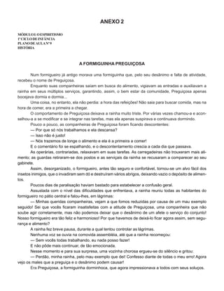 ANEXO 2
MÓDULOI:OESPIRITISMO
1ºCICLODEINFÂNCIA
PLANODEAULANº9
HISTÓRIA
A FORMIGUINHA PREGUIÇOSA
Num formigueiro já antigo morava uma formiguinha que, pelo seu desânimo e falta de atividade,
recebeu o nome de Preguiçosa.
Enquanto suas companheiras saíam em busca do alimento, vigiavam as entradas e auxiliavam a
rainha em seus múltiplos serviços, garantindo, assim, o bem estar da comunidade, Preguiçosa apenas
bocejava dormia e dormia...
Uma coisa, no entanto, ela não perdia: a hora das refeições! Não saia para buscar comida, mas na
hora de comer, era a primeira a chegar.
O comportamento de Preguiçosa deixava a rainha muito triste. Por várias vezes chamou-a e acon-
selhou-a a se modificar e se integrar nas tarefas, mas ela apenas suspirava e continuava dormindo.
Pouco a pouco, as companheiras de Preguiçosa foram ficando descontentes:
— Por que só nós trabalhamos e ela descansa?
— Isso não é justo!
— Nós trazemos de longe o alimento e ela é a primeira a comer!
E o comentário foi se espalhando, e o descontentamento crescia a cada dia que passava.
As operárias, contrariadas, relaxavam em suas tarefas. As carregadeiras não trouxeram mais ali-
mento; as guardas retiraram-se dos postos e as serviçais da rainha se recusaram a comparecer ao seu
gabinete.
Assim, desorganizado, o formigueiro, antes tão seguro e confortável, tornou-se um alvo fácil dos
insetos inimigos, que o invadiram sem dó e destruíram vários abrigos, deixando vazio o depósito de alimen-
tos.
Poucos dias de paralisação haviam bastado para estabelecer a confusão geral.
Assustada com o nível das dificuldades que enfrentava, a rainha reuniu todas as habitantes do
formigueiro no pátio central e falou-lhes, em lágrimas:
— Minhas queridas companheiras, vejam a que fomos reduzidas por causa de um mau exemplo
seguido! Sei que vocês ficaram insatisfeitas com a atitude de Preguiçosa, uma companheira que não
soube agir corretamente, mas não podemos deixar que o desânimo de um afete o serviço do conjunto!
Nosso formigueiro era tão feliz e harmonioso! Por que havemos de deixá-lo ficar agora assim, sem segu-
rança e alimento?
A rainha fez breve pausa, durante a qual tentou controlar as lágrimas.
Nenhuma voz se ouvia na comovida assembléia, até que a rainha recomeçou:
— Sem vocês todas trabalhando, eu nada posso fazer!
E não pôde mais continuar, de tão emocionada.
Nesse momento e para sua surpresa, uma vozinha chorosa ergueu-se do silêncio e gritou:
— Perdão, minha rainha, pelo mau exemplo que dei! Confesso diante de todas o meu erro! Agora
vejo os males que a preguiça e o desânimo podem causar!
Era Preguiçosa, a formiguinha dorminhoca, que agora impressionava a todos com seus soluços.
 