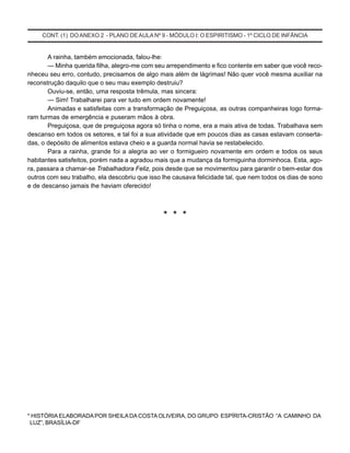 CONT. (1) DO ANEXO 2 - PLANO DEAULA Nº 9 - MÓDULO I: O ESPIRITISMO - 1º CICLO DE INFÂNCIA
A rainha, também emocionada, falou-lhe:
— Minha querida filha, alegro-me com seu arrependimento e fico contente em saber que você reco-
nheceu seu erro, contudo, precisamos de algo mais além de lágrimas! Não quer você mesma auxiliar na
reconstrução daquilo que o seu mau exemplo destruiu?
Ouviu-se, então, uma resposta trêmula, mas sincera:
— Sim! Trabalharei para ver tudo em ordem novamente!
Animadas e satisfeitas com a transformação de Preguiçosa, as outras companheiras logo forma-
ram turmas de emergência e puseram mãos à obra.
Preguiçosa, que de preguiçosa agora só tinha o nome, era a mais ativa de todas. Trabalhava sem
descanso em todos os setores, e tal foi a sua atividade que em poucos dias as casas estavam conserta-
das, o depósito de alimentos estava cheio e a guarda normal havia se restabelecido.
Para a rainha, grande foi a alegria ao ver o formigueiro novamente em ordem e todos os seus
habitantes satisfeitos, porém nada a agradou mais que a mudança da formiguinha dorminhoca. Esta, ago-
ra, passara a chamar-se Trabalhadora Feliz, pois desde que se movimentou para garantir o bem-estar dos
outros com seu trabalho, ela descobriu que isso lhe causava felicidade tal, que nem todos os dias de sono
e de descanso jamais lhe haviam oferecido!
* * *
* HISTÓRIAELABORADAPOR SHEILA DA COSTAOLIVEIRA, DO GRUPO ESPÍRITA-CRISTÃO “A CAMINHO DA
LUZ”, BRASÍLIA-DF
 