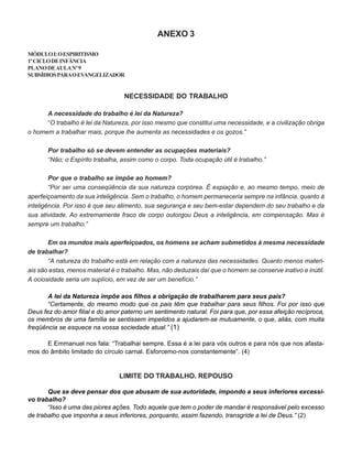 ANEXO 3
MÓDULOI:OESPIRITISMO
1ºCICLODEINFÂNCIA
PLANODEAULANº9
SUBSÍDIOSPARAOEVANGELIZADOR
NECESSIDADE DO TRABALHO
A necessidade do trabalho é lei da Natureza?
“O trabalho é lei da Natureza, por isso mesmo que constitui uma necessidade, e a civilização obriga
o homem a trabalhar mais, porque lhe aumenta as necessidades e os gozos.”
Por trabalho só se devem entender as ocupações materiais?
“Não; o Espírito trabalha, assim como o corpo. Toda ocupação útil é trabalho.”
Por que o trabalho se impõe ao homem?
“Por ser uma conseqüência da sua natureza corpórea. É expiação e, ao mesmo tempo, meio de
aperfeiçoamento da sua inteligência. Sem o trabalho, o homem permaneceria sempre na infância, quanto à
inteligência. Por isso é que seu alimento, sua segurança e seu bem-estar dependem do seu trabalho e da
sua atividade. Ao extremamente fraco de corpo outorgou Deus a inteligência, em compensação. Mas é
sempre um trabalho.”
Em os mundos mais aperfeiçoados, os homens se acham submetidos à mesma necessidade
de trabalhar?
“A natureza do trabalho está em relação com a natureza das necessidades. Quanto menos materi-
ais são estas, menos material é o trabalho. Mas, não deduzais daí que o homem se conserve inativo e inútil.
A ociosidade seria um suplício, em vez de ser um benefício.”
A lei da Natureza impõe aos filhos a obrigação de trabalharem para seus pais?
“Certamente, do mesmo modo que os pais têm que trabalhar para seus filhos. Foi por isso que
Deus fez do amor filial e do amor paterno um sentimento natural. Foi para que, por essa afeição recíproca,
os membros de uma família se sentissem impelidos a ajudarem-se mutuamente, o que, aliás, com muita
freqüência se esquece na vossa sociedade atual.” (1)
E Emmanuel nos fala: “Trabalhai sempre. Essa é a lei para vós outros e para nós que nos afasta-
mos do âmbito limitado do círculo carnal. Esforcemo-nos constantemente”. (4)
LIMITE DO TRABALHO. REPOUSO
Que se deve pensar dos que abusam de sua autoridade, impondo a seus inferiores excessi-
vo trabalho?
“Isso é uma das piores ações. Todo aquele que tem o poder de mandar é responsável pelo excesso
de trabalho que imponha a seus inferiores, porquanto, assim fazendo, transgride a lei de Deus.” (2)
 