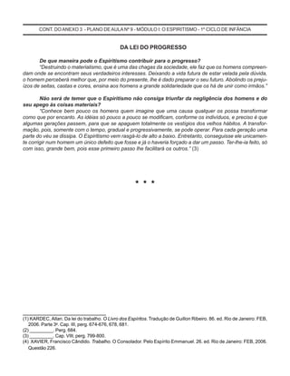 DA LEI DO PROGRESSO
De que maneira pode o Espiritismo contribuir para o progresso?
“Destruindo o materialismo, que é uma das chagas da sociedade, ele faz que os homens compreen-
dam onde se encontram seus verdadeiros interesses. Deixando a vida futura de estar velada pela dúvida,
o homem perceberá melhor que, por meio do presente, lhe é dado preparar o seu futuro. Abolindo os preju-
ízos de seitas, castas e cores, ensina aos homens a grande solidariedade que os há de unir como irmãos.”
Não será de temer que o Espiritismo não consiga triunfar da negligência dos homens e do
seu apego às coisas materiais?
“Conhece bem pouco os homens quem imagine que uma causa qualquer os possa transformar
como que por encanto. As idéias só pouco a pouco se modificam, conforme os indivíduos, e preciso é que
algumas gerações passem, para que se apaguem totalmente os vestígios dos velhos hábitos. A transfor-
mação, pois, somente com o tempo, gradual e progressivamente, se pode operar. Para cada geração uma
parte do véu se dissipa. O Espiritismo vem rasgá-lo de alto a baixo. Entretanto, conseguisse ele unicamen-
te corrigir num homem um único defeito que fosse e já o haveria forçado a dar um passo. Ter-lhe-ia feito, só
com isso, grande bem, pois esse primeiro passo lhe facilitará os outros.” (3)
* * *
__________________________
(1) KARDEC, Allan. Da lei do trabalho. O Livro dos Espíritos. Tradução de Guillon Ribeiro. 86. ed. Rio de Janeiro: FEB,
2006. Parte 3a
. Cap. III, perg. 674-676, 678, 681.
(2) _________. Perg. 684.
(3) _________. Cap. VIII, perg. 799-800.
(4) XAVIER, Francisco Cândido. Trabalho. O Consolador. Pelo Espírito Emmanuel. 26. ed. Rio de Janeiro: FEB, 2006.
Questão 226.
CONT. DO ANEXO 3 - PLANO DE AULANº 9 - MÓDULO I: O ESPIRITISMO - 1º CICLO DE INFÂNCIA
 