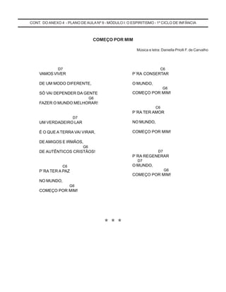D7
VAMOS VIVER
DE UM MODO DIFERENTE,
SÓ VAI DEPENDER DA GENTE
G6
FAZER O MUNDO MELHORAR!
D7
UM VERDADEIRO LAR
É O QUE A TERRA VAI VIRAR,
DE AMIGOS E IRMÃOS,
G6
DE AUTÊNTICOS CRISTÃOS!
C6
P´RA TER A PAZ
NO MUNDO,
G6
COMEÇO POR MIM!
C6
P´RA CONSERTAR
O MUNDO,
G6
COMEÇO POR MIM!
C6
P´RA TER AMOR
NO MUNDO,
COMEÇO POR MIM!
D7
P´RA REGENERAR
D7
O MUNDO,
G6
COMEÇO POR MIM!
CONT. DO ANEXO 4 - PLANO DE AULA Nº 9 - MÓDULO I: O ESPIRITISMO - 1º CICLO DE INFÂNCIA
COMEÇO POR MIM
Música e letra: Daniella Priolli F. de Carvalho
***
 
