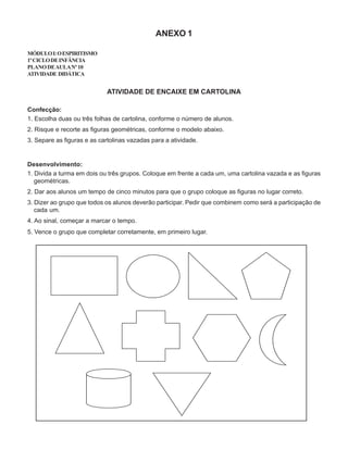 ANEXO 1
MÓDULOI:OESPIRITISMO
1ºCICLODEINFÂNCIA
PLANODEAULANº10
ATIVIDADE DIDÁTICA
ATIVIDADE DE ENCAIXE EM CARTOLINA
Confecção:
1. Escolha duas ou três folhas de cartolina, conforme o número de alunos.
2. Risque e recorte as figuras geométricas, conforme o modelo abaixo.
3. Separe as figuras e as cartolinas vazadas para a atividade.
Desenvolvimento:
1. Divida a turma em dois ou três grupos. Coloque em frente a cada um, uma cartolina vazada e as figuras
geométricas.
2. Dar aos alunos um tempo de cinco minutos para que o grupo coloque as figuras no lugar correto.
3. Dizer ao grupo que todos os alunos deverão participar. Pedir que combinem como será a participação de
cada um.
4. Ao sinal, começar a marcar o tempo.
5. Vence o grupo que completar corretamente, em primeiro lugar.
 