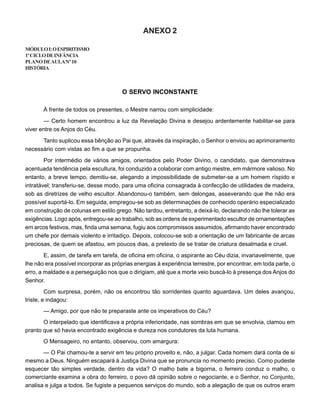 ANEXO 2
MÓDULOI:OESPIRITISMO
1ºCICLODEINFÂNCIA
PLANODEAULANº10
HISTÓRIA
O SERVO INCONSTANTE
À frente de todos os presentes, o Mestre narrou com simplicidade:
— Certo homem encontrou a luz da Revelação Divina e desejou ardentemente habilitar-se para
viver entre os Anjos do Céu.
Tanto suplicou essa bênção ao Pai que, através da inspiração, o Senhor o enviou ao aprimoramento
necessário com vistas ao fim a que se propunha.
Por intermédio de vários amigos, orientados pelo Poder Divino, o candidato, que demonstrava
acentuada tendência pela escultura, foi conduzido a colaborar com antigo mestre, em mármore valioso. No
entanto, a breve tempo, demitiu-se, alegando a impossibilidade de submeter-se a um homem ríspido e
intratável; transferiu-se, desse modo, para uma oficina consagrada à confecção de utilidades de madeira,
sob as diretrizes de velho escultor. Abandonou-o também, sem delongas, asseverando que lhe não era
possível suportá-lo. Em seguida, empregou-se sob as determinações de conhecido operário especializado
em construção de colunas em estilo grego. Não tardou, entretanto, a deixá-lo, declarando não lhe tolerar as
exigências. Logo após, entregou-se ao trabalho, sob as ordens de experimentado escultor de ornamentações
em arcos festivos, mas, finda uma semana, fugiu aos compromissos assumidos, afirmando haver encontrado
um chefe por demais violento e irritadiço. Depois, colocou-se sob a orientação de um fabricante de arcas
preciosas, de quem se afastou, em poucos dias, a pretexto de se tratar de criatura desalmada e cruel.
E, assim, de tarefa em tarefa, de oficina em oficina, o aspirante ao Céu dizia, invariavelmente, que
lhe não era possível incorporar as próprias energias à experiência terrestre, por encontrar, em toda parte, o
erro, a maldade e a perseguição nos que o dirigiam, até que a morte veio buscá-lo à presença dos Anjos do
Senhor.
Com surpresa, porém, não os encontrou tão sorridentes quanto aguardava. Um deles avançou,
triste, e indagou:
— Amigo, por que não te preparaste ante os imperativos do Céu?
O interpelado que identificava a própria inferioridade, nas sombras em que se envolvia, clamou em
pranto que só havia encontrado exigência e dureza nos condutores da luta humana.
O Mensageiro, no entanto, observou, com amargura:
— O Pai chamou-te a servir em teu próprio proveito e, não, a julgar. Cada homem dará conta de si
mesmo a Deus. Ninguém escapará à Justiça Divina que se pronuncia no momento preciso. Como pudeste
esquecer tão simples verdade, dentro da vida? O malho bate a bigorna, o ferreiro conduz o malho, o
comerciante examina a obra do ferreiro, o povo dá opinião sobre o negociante, e o Senhor, no Conjunto,
analisa e julga a todos. Se fugiste a pequenos serviços do mundo, sob a alegação de que os outros eram
 