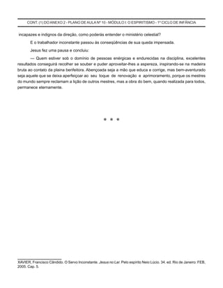 CONT. (1) DOANEXO 2 - PLANO DE AULA Nº 10 - MÓDULO I: O ESPIRITISMO - 1º CICLO DE INFÂNCIA
incapazes e indignos da direção, como poderás entender o ministério celestial?
E o trabalhador inconstante passou às conseqüências de sua queda impensada.
Jesus fez uma pausa e concluiu:
— Quem estiver sob o domínio de pessoas enérgicas e endurecidas na disciplina, excelentes
resultados conseguirá recolher se souber e puder aproveitar-lhes a aspereza, inspirando-se na madeira
bruta ao contato da plaina benfeitora. Abençoada seja a mão que educa e corrige, mas bem-aventurado
seja aquele que se deixa aperfeiçoar ao seu toque de renovação e aprimoramento, porque os mestres
do mundo sempre reclamam a lição de outros mestres, mas a obra do bem, quando realizada para todos,
permanece eternamente.
* * *
____________________
XAVIER, Francisco Cândido. O Servo Inconstante. Jesus no Lar. Pelo espírito Neio Lúcio. 34. ed. Rio de Janeiro: FEB,
2005. Cap. 5.
 