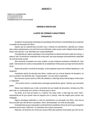 ANEXO 3
MÓDULOI:OESPIRITISMO
1ºCICLODEINFÂNCIA
PLANODEAULANº10
SUBSÍDIOSPARAOEVANGELIZADOR
ORDEM E DISCIPLINA
A ARTE DE FORMAR CARACTERES
(Adaptação)
A prática e as pesquisas realizadas por psicólogos demonstram a necessidade de se repensar
a questão da educação dos filhos.
Depois que as experiências provaram que o método do autoritarismo, aplicado por nossos
pais, estava ultrapassado e de certa forma era ineficiente, optou-se por outro método menos eficaz e
talvez mais danoso: o da “liberdade sem responsabilidade”.
Considerada por alguns psicólogos como prejudicial ao desenvolvimento sadio da criança, a
palavra “não” foi banida do vocabulário de muitos pais, que hoje amargam profundamente a total falta
de controle sobre a prole.
Sem examinar a questão com mais cuidado, os pais modernos aceitaram a filosofia do “tudo
pode”, não levando em conta a necessidade de se estabelecer limites para que haja harmonia dentro
do lar.
Depois de perder o controle da situação, muitos apelaram para outro método desastroso: o da
barganha.
Impotentes diante da teimosia dos filhos, criados sem as normas básicas de disciplina, os
pais se perdem nos labirintos das “compensações”, em que tudo é negociado.
Se é hora de ir para a cama e o filho não obedece, a mãe logo lança mão de algum motivo para
a “negociata”:
– Se você for dormir, a mamãe deixa você jogar aquela fita de “game” violenta, que você tanto
gosta.
Nesse caso bastaria que a mãe, consciente da sua missão de educadora, tomasse seu filho
pela mão e o conduzisse com carinho e firmeza para a cama.
Ou ainda, se é hora do banho e o “anjinho” faz corpo mole, a mãe logo faz outro “trato”,
esquecendo-se de que quanto mais se negocia com a criança, mais ela exigirá para cumprir sua
obrigação.
Alguns psicólogos defendem a volta do autoritarismo na educação dos filhos, mas isso já
ficou provado que não dá bons resultados. Seria “domesticação” ao invés de educação.
Considerando-se que a educação é a arte de formar caracteres, temos de convir que a barganha
somente servirá para “deformar” os caracteres dos nossos educandos.
Ademais, se levarmos em conta que nossos filhos são espíritos encarnados que vêm do es-
 