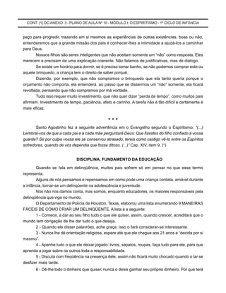 CONT. (1) DOANEXO 3 - PLANO DE AULA Nº 10 - MÓDULO I: O ESPIRITISMO - 1º CICLO DE INFÂNCIA
paço para progredir, trazendo em si mesmos as experiências de outras existências, boas ou não,
entenderemos que a grande missão dos pais é conhecer-lhes a intimidade a ajudá-los a caminhar
para Deus.
Nossos filhos são seres inteligentes que não aceitam somente um “não” como resposta. Eles
merecem e precisam de uma explicação coerente. Não falamos de justificativas, mas de diálogo.
Se existe um horário para dormir, se é preciso tomar banho, se não podemos comprar este ou
aquele brinquedo, a criança tem o direito de saber porquê.
Dizendo, por exemplo, que não compramos o brinquedo que ela tanto queria porque o
orçamento não comporta, ela entenderá, ao passo que se dissermos um “não” somente, ela ficará
revoltada, pensando que não compramos por má vontade.
Tudo isso requer muito investimento, que não quer dizer “perda de tempo”, como muitos pais
afirmam. Investimento de tempo, paciência, afeto e carinho. A tarefa não é tão difícil e certamente é
mais eficaz.
* * *
Santo Agostinho fez a seguinte advertência em o Evangelho segundo o Espiritismo: “(...)
Lembrai-vos de que a cada pai e a cada mãe perguntará Deus: Que fizestes do filho confiado à vossa
guarda? Se por culpa vossa ele se conservou atrasado, tereis como castigo vê-lo entre os Espíritos
sofredores, quando de vós dependia que fosse ditoso. (...)” Cap. XIV, item 9. (*)
DISCIPLINA. FUNDAMENTO DA EDUCAÇÃO
Quando se fala em delinqüência, muitos pais sofrem só em pensar no que esse termo
representa.
Alguns de nós pensamos e repensamos em como pode uma criança cordata, amável durante
a infância, tornar-se um delinqüente na adolescência e juventude.
Nós não nos damos conta, mas somos, enquanto educadores, os maiores responsáveis pela
delinqüência que vige no mundo.
O Departamento de Polícia de Houston, Texas, elaborou uma lista enumerando 9 MANEIRAS
FÁCEIS DE COMO CRIAR UM DELINQÜENTE. A lista é a seguinte:
1 - Comece, a dar ao seu filho tudo o que ele quiser, assim, quando crescer, acreditará que o
mundo tem obrigação de lhe dar tudo o que deseja.
2 - Quando ele disser palavrões, ache graça, isso o fará considerar-se interessante.
3 - Nunca lhe dê orientação religiosa, espere até que ele chegue aos 21 anos e “decida por si
mesmo”.
4 - Apanhe tudo o que ele deixar jogado: livros, sapatos, roupas, faça tudo para ele, para que
aprenda a jogar sobre os outros toda a responsabilidade.
5 - Discuta com freqüência na presença dele, assim não ficará muito chocado quando o lar se
desfizer mais tarde.
6 - Dê-lhe todo o dinheiro que quiser, nunca o deixe ganhar seu próprio dinheiro. Por que terá
 