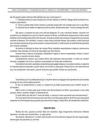 CONT. (2) DOANEXO 3 - PLANO DE AULA Nº 10 - MÓDULO I: O ESPIRITISMO - 1º CICLO DE INFÂNCIA
ele de passar pelas mesmas dificuldades por que você passou?
7 - Satisfaça todos os seus desejos de comida, bebida e conforto. (Negar pode acarretar frus-
trações prejudiciais).
8 - Tome o partido dele contra vizinhos e policiais (todos têm má vontade para com o seu filho).
9 - Quando ele se meter em alguma encrenca séria, dê esta desculpa: “nunca consegui dominá-
-lo.”
Aja assim, e prepare-se para uma vida de desgosto. É o seu merecido destino. Quando nos
queixamos do desgosto por que nos fazem passar os filhos, normalmente esquecemos todos esses
detalhes enumerados pela polícia de Houston. Enquanto ainda são crianças imaginamos que jamais
venham a delinqüir. Em verdade, é esse o nosso mais profundo desejo. No entanto, é bem possível
que nos equivoquemos procurando acertar, procurando fazer o melhor para os rebentos tão queridos
aos nossos corações.
Se temos a intenção de fazer de nossos filhos cidadãos responsáveis e dignos, comecemos
a prestar mais atenção na forma de educação que lhes damos.
Ensinar-lhes a tolerar frustrações, estabelecer regras a serem respeitadas, limites a serem
observados, é sempre de bom alvitre.
Consideremos sempre que nossos filhos são Espíritos reencarnados, e como tal, trazem
consigo a bagagem de erros e acertos conquistados ao longo das existências.
Consideremos ainda, que todos renascemos para galgar degraus na escala evolutiva, e sejamos
os impulsionadores daqueles a quem Deus nos confiou a educação. Dessa forma, de nada teremos
que nos arrepender mais tarde, quando tivermos que prestar contas às Leis Divinas.
* * *
Você sabia que é na adolescência que o espírito retoma a bagagem de experiências acumuladas
ao longo da sua caminhada evolutiva?
É que na adolescência o corpo e o psiquismo já estão preparados para receber essas in-
formações.
Não é outro o motivo pelo qual muitos pais desconhecem os filhos, que passam a ser outra
pessoa, dizem, quando chegam à adolescência.
E você sabia que até aos 7 anos de idade, a criança é mais suscetível aos ensinamentos?
Por isso devemos nos esmerar para dar-lhes uma educação efetiva, de forma que esta possa
suplantar as informações equivocadas que porventura traga o nosso filho, de existências anteriores.
DISCIPLINA
Muitos de nós, quando ouvimos falar em disciplina, logo imaginamos estruturas militares
rigorosas, normas que amedrontam, ou algo assim.
No entanto, disciplina é “a ordem que convém ao funcionamento regular de uma organização,
observação de preceitos ou normas”.
 