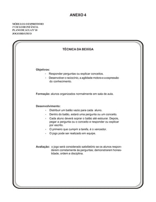 ANEXO 4
MÓDULOI:OESPIRITISMO
1ºCICLODEINFÂNCIA
PLANODEAULANº10
JOGODIDÁTICO
TÉCNICA DA BEXIGA
Objetivos:
····· Responder perguntas ou explicar conceitos.
····· Desenvolver o raciocínio, a agilidade motora e a expressão
do conhecimento.
Formação: alunos organizados normalmente em sala de aula.
Desenvolvimento:
····· Distribuir um balão vazio para cada aluno.
····· Dentro do balão, estará uma pergunta ou um conceito.
····· Cada aluno deverá soprar o balão até estourar. Depois,
pegar a pergunta ou o conceito e responder ou explicar
por escrito.
····· O primeiro que cumprir a tarefa, é o vencedor.
····· O jogo pode ser realizado em equipe.
Avaliação: o jogo será considerado satisfatório se os alunos respon-
derem corretamente às perguntas; demonstrarem hones-
tidade, ordem e disciplina.
 