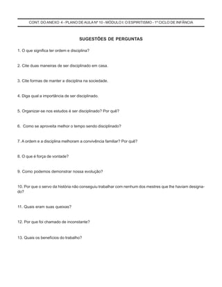 CONT. DO ANEXO 4 - PLANO DE AULA Nº 10 - MÓDULO I: O ESPIRITISMO - 1º CICLO DE INFÂNCIA
SUGESTÕES DE PERGUNTAS
1. O que significa ter ordem e disciplina?
2. Cite duas maneiras de ser disciplinado em casa.
3. Cite formas de manter a disciplina na sociedade.
4. Diga qual a importância de ser disciplinado.
5. Organizar-se nos estudos é ser disciplinado? Por quê?
6. Como se aproveita melhor o tempo sendo disciplinado?
7. A ordem e a disciplina melhoram a convivência familiar? Por quê?
8. O que é força de vontade?
9. Como podemos demonstrar nossa evolução?
10. Por que o servo da história não conseguiu trabalhar com nenhum dos mestres que lhe haviam designa-
do?
11. Quais eram suas queixas?
12. Por que foi chamado de inconstante?
13. Quais os benefícios do trabalho?
 