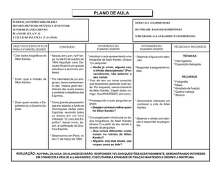 PLANO DE AULA
FEDERAÇÃOESPÍRITABRASILEIRA
DEPARTAMENTODEINFÂNCIA E JUVENTUDE
SETORDEPLANEJAMENTO
PLANODEAULANº.11
1ºCICLODEINFÂNCIA (7e8ANOS)
MÓDULOI: OESPIRITISMO
IIIUNIDADE:BASESDOESPIRITISMO
SUBUNIDADE:ALLANKARDECEOESPIRITISMO
OBJETIVOS ESPECÍFICOS
PARAO EVANGELIZANDO
CONTEÚDO ATIVIDADES DO
EVANGELIZADOR
TÉCNICAS E RECURSOS
* Citar dados biográficos de
Allan Kardec.
* Dizer qual a missão de
Allan Kardec.
* Dizer quem revelou o Es-
piritismo ou a Doutrina Es-
pírita.
TÉCNICAS
* Interrogatório.
* Exposição dialogada.
RECURSOS
* Fotografia.
* Mapa.
* Atividade de fixação.
* Quebra-cabeça.
* Música.
* Nasceu em Lyon, na Fran-
ça, no dia 03 de outubro de
1804.Hippolyté Léon De-
nizard Rivail foi um grande
estudioso e se tornou pro-
fessor.
* Por intermédio de um ami-
go seu, tomou conhecimen-
to das “mesas giran-tes”,
através das quais passou
a conhecer a existência dos
Espíritos.
* Como grande pesquisador
que era, estudou a fundo as
informações dadas pelos
Espíritos, reunindo todos
os dados em um livro
intitulado “O Livro dos Es-
píritos”, dando início, as-
sim, à codificação da Dou-
trina Espírita.
* Desencarnou em Paris, no
dia 31 de março de 1869.
ATIVIDADES DO
EVANGELIZANDO
*Introduzir a aula apresentando uma
fotografia de Allan Kardec (Anexo
1) e perguntar:
– Vocês já viram, alguma vez,
o retrato dessa pessoa? (Pro-
vavelmente, não saberão o
seu nome)
* Pois ele tem um nome comprido
que deveremos aprender mais tar-
de. Por enquanto, vamos chamá-lo
de Allan Kardec. Digam todos co-
migo: ALLAN KARDEC (em coro).
* Prosseguindo a aula, perguntar ao
grupo:
– Desejamconhecermelhorquem
foi Allan Kardec?
* O evangelizador introduzirá os da-
dos biográficos de Allan Kardec
(Anexo 2) a partir de seu retrato e
através de perguntas:
– Que coisas diferentes vocês
notam no retrato de Allan
Kardec?
– Alguém, nos dias atuais, usa
roupas como as dele?
* Observar a figura com aten-
ção.
*Responderàperguntaformu-
lada.
* Demonstrar interesse em
conhecer a vida de Allan
Kardec.
* Observar o retrato com aten-
ção e responder às pergun-
tas.
AVALIAÇÃO: AO FINAL DAAULA, OSALUNOS DEVERÃO: RESPONDER 70% DAS QUESTÕESACERTADAMENTE, DEMONSTRANDO INTERESSE
EM CONHECERAVIDADEALLAN KARDEC; EXECUTAREMAATIVIDADE DE FIXAÇÃO MANTENDOAORDEM EADISCIPLINA.
 