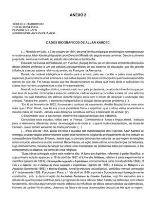 ANEXO 2
MÓDULOI:OESPIRITISMO
1ºCICLODEINFÂNCIA
PLANODEAULANº11
SUBSÍDIOSPARAOEVANGELIZADOR
DADOS BIOGRÁFICOS DE ALLAN KARDEC
(...) Nascido em Lião, a 3 de outubro de 1804, de uma família antiga que se distinguiu na magistratura
e na advocacia, Allan Kardec (Hippolyte Léon Denizard Rivail) não seguiu essas carreiras. Desde a primeira
juventude, sentiu-se inclinado ao estudo das ciências e da filosofia.
Educado na Escola de Pestalozzi, em Yverdun (Suíça), tornou-se um dos mais eminentes discípulos
desse célebre professor e um dos zelosos propagandistas do seu sistema de educação, que tão grande
influência exerceu sobre a reforma do ensino na França e na Alemanha.
Dotado de notável inteligência e atraído para o ensino, pelo seu caráter e pelas suas aptidões
especiais, já aos catorze anos ensinava o que sabia àqueles dos seus condiscípulos que haviam aprendido
menos do que ele. Foi nessa escola que lhe desabrocharam as idéias que mais tarde o colocariam na
classe dos homens progressistas e dos livre-pensadores.
Nascido sob a religião católica, mas educado num país protestante, os atos de intolerância que por
isso teve de suportar, no tocante a essa circunstância, cedo o levaram a conceber a idéia de uma reforma
religiosa, na qual trabalhou em silêncio durante longos anos com o intuito de alcançar a unificação das
crenças. Faltava-lhe, porém, o elemento indispensável à solução desse grande problema. (1)
“Em 6 de fevereiro de 1832, firmava-se o contrato de casamento. Amélie Boudet tinha nove anos
mais que o Prof. Rivail, mas tal era a sua jovialidade física e espiritual, que a olhos vistos aparentava a
mesma idade do marido. Jamais essa diferença constituiu entrave à felicidade de ambos” (2)
O Espiritismo veio, a seu tempo, imprimir-lhe especial direção aos trabalhos.
Concluídos seus estudos, voltou para a França. Conhecendo a fundo a língua alemã, traduzia
para a Alemanha diferentes obras de educação e de moral e, o que é muito característico, as obras de
Fénelon, que o tinham seduzido de modo particular. (...)
(...) Pelo ano de 1855, posta em foco a questão das manifestações dos Espíritos, Allan Kardec se
entregou a observações perseverantes sobre esse fenômeno, cogitando principalmente de lhe deduzir as
conseqüências filosóficas. Entreviu, desde logo, o princípio de novas leis naturais: as que regem as relações
entre o mundo visível e o mundo invisível. Reconheceu, na ação deste último, uma das forças da Natureza,
cujo conhecimento, haveria de lançar luz sobre uma imensidade de problemas tidos por insolúveis, e lhe
compreendeu o alcance, do ponto de vista religioso.
“Suas obras principais sobre esta matéria são: O Livro dos Espíritos, referente à parte filosófica, e
cuja primeira edição apareceu a 18 de abril de 1857; O Livro dos Médiuns, relativo à parte experimental e
científica (janeiro de 1861); O Evangelho segundo o Espiritismo, concernente à parte moral (abril de 1864); O
Céu e o Inferno, ou A Justiça de Deus segundo o Espiritismo (agosto de 1865); A Gênese, os Milagres e as
Predições (janeiro de 1868); a Revista Espírita, jornal de estudos psicológicos, periódico mensal começado
a 1° de janeiro de 1858. Fundou em Paris, a 1° de abril de 1858, a primeira Sociedade espírita regularmente
constituída, sob a denominação de Sociedade Parisiense de Estudos Espíritas, cujo fim exclusivo era o
estudo de quanto possa contribuir para o progresso da nova ciência. Allan Kardec se defendeu, com inteiro
fundamento, de coisa alguma haver escrito debaixo da influência de idéias preconcebidas ou sistemáticas.
Homem de caráter frio e calmo, observou os fatos e de suas observações deduziu as leis que os regem.
 