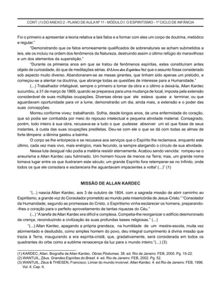 CONT. (1) DOANEXO 2 - PLANO DEAULA Nº 11 - MÓDULO I: O ESPIRITISMO - 1º CICLO DE INFÂNCIA
Foi o primeiro a apresentar a teoria relativa a tais fatos e a formar com eles um corpo de doutrina, metódico
e regular.”
“Demonstrando que os fatos erroneamente qualificados de sobrenaturais se acham submetidos a
leis, ele os incluiu na ordem dos fenômenos da Natureza, destruindo assim o último refúgio do maravilhoso
e um dos elementos da superstição.”
“Durante os primeiros anos em que se tratou de fenômenos espíritas, estes constituíram antes
objeto de curiosidade, do que de meditações sérias. O Livro dos Espíritos fez que o assunto fosse considerado
sob aspecto muito diverso. Abandonaram-se as mesas girantes, que tinham sido apenas um prelúdio, e
começou-se a atentar na doutrina, que abrange todas as questões de interesse para a Humanidade.”
(...) Trabalhador infatigável, sempre o primeiro a tomar da obra e o último a deixá-la, Allan Kardec
sucumbiu, a 31 de março de 1869, quando se preparava para uma mudança de local, imposta pela extensão
considerável de suas múltiplas ocupações. Diversas obras que ele estava quase a terminar, ou que
aguardavam oportunidade para vir a lume, demonstrarão um dia, ainda mais, a extensão e o poder das
suas concepções.
Morreu conforme viveu: trabalhando. Sofria, desde longos anos, de uma enfermidade do coração,
que só podia ser combatida por meio do repouso intelectual e pequena atividade material. Consagrado,
porém, todo inteiro à sua obra, recusava-se a tudo o que pudesse absorver um só que fosse de seus
instantes, à custa das suas ocupações prediletas. Deu-se com ele o que se dá com todas as almas de
forte têmpera: a lâmina gastou a bainha.
O corpo se lhe entorpecia e se recusava aos serviços que o Espírito lhe reclamava, enquanto este
último, cada vez mais vivo, mais enérgico, mais fecundo, ia sempre alargando o círculo de sua atividade.
Nessa luta desigual não podia a matéria resistir eternamente. Acabou sendo vencida: rompeu-se o
aneurisma e Allan Kardec caiu fulminado. Um homem houve de menos na Terra; mas, um grande nome
tomava lugar entre os que ilustraram este século; um grande Espírito fora retemperar-se no Infinito, onde
todos os que ele consolara e esclarecera lhe aguardavam impacientes a volta! (...)” (1)
MISSÃO DE ALLAN KARDEC
“(...) nascia Allan Kardec, aos 3 de outubro de 1804, com a sagrada missão de abrir caminho ao
Espiritismo, a grande voz do Consolador prometido ao mundo pela misericórdia de Jesus-Cristo.” “Consolador
da Humanidade, segundo as promessas do Cristo, o Espiritismo vinha esclarecer os homens, preparando-
-lhes o coração para o perfeito aproveitamento de tantas riquezas do Céu.”
(...) “Atarefa de Allan Kardec era difícil e complexa. Competia-lhe reorganizar o edifício desmoronado
da crença, reconduzindo a civilização às suas profundas bases religiosas.” (...)
“(...) Allan Kardec, apagando a própria grandeza, na humildade de um mestre-escola, muita vez
atormentado e desiludido, como simples homem do povo, deu integral cumprimento à divina missão que
trazia à Terra, inaugurando a era espírita-cristã, que, gradativamente, será considerada em todos os
quadrantes do orbe como a sublime renascença da luz para o mundo inteiro.”(...) (3)
___________________________
(1) KARDEC, Allan. Biografia de Allan Kardec. Obras Póstumas. 38. ed. Rio de Janeiro: FEB, 2005. Pg. 15-22.
(2) WANTUIL, Zêus. Grandes Espíritas do Brasil. 4. ed. Rio de Janeiro: FEB, 2002. Pg. 52.
(3) WANTUIL, Zêus & THIESEN, Francisco. Limiar do mundo invisível. Allan Kardec. 4. ed.Rio de Janeiro: FEB, 1996.
Vol. II. Cap. II.
 
