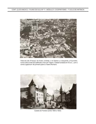 Vista de Lião (França). Ao fundo: à direita, o rio Saône e, à esquerda, a Fourviére,
numa colina onde fora edificado o foro de Trajano. Cidade fundada em 43 a.C., com o
nome Lugdunum. No primeiro plano o Teatro Romano.
Castelo de Yverdon (entre 1805 e 1825)
CONT. (2) DOANEXO 2 - PLANO DE AULA Nº 11 - MÓDULO I: O ESPIRITISMO - 1º CICLO DE INFÂNCIA
 