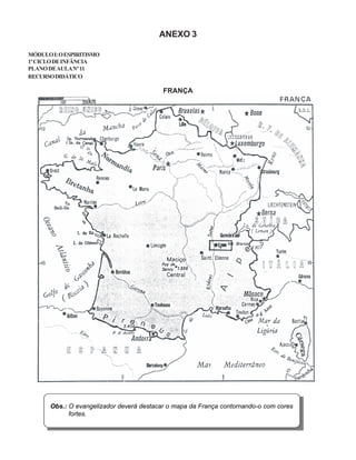 ANEXO 3
MÓDULOI:OESPIRITISMO
1ºCICLODEINFÂNCIA
PLANODEAULANº11
RECURSODIDÁTICO
FRANÇA
Obs.: O evangelizador deverá destacar o mapa da França contornando-o com cores
fortes.
 