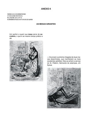ANEXO 4
MÓDULOI:OESPIRITISMO
1ºCICLODEINFÂNCIA
PLANODEAULANº11
SUBSÍDIOSPARAOEVANGELIZADOR
AS MESAS GIRANTES
Um senhor a quem sua mesa serve de se-
cretária, o que é ao mesmo tempo prático e
útil.
— Anunciam a próxima chegada de duas me-
sas desenhistas, que manifestam as mais
excelentes aptidões. Elas se acham a serviço
do Sr. Pellerin, fabricante de estampas, em
Épinal.
 