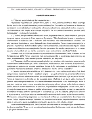 CONT. (2) DO ANEXO 4 - PLANO DEAULA Nº 11 - MÓDULO I: O ESPIRITISMO - 1º CICLO DE INFÂNCIA
AS MESAS GIRANTES
(...) Voltemos ao período áureo das mesas girantes...
O professor Hippolyte Léon Denizard Rivail, como já vimos, externou em fins de 1854, ao amigo
Fortier, sua opinião a respeito dessas singulares manifestações. Entre várias hipóteses que se depararam
ao raciocínio ponderado do ilustre pedagogista, sobressaiu, naturalmente, a de que tudo poderia enquadrar-
-se nos limites de uma simples ação do fluido magnético. “Tal foi o primeiro pensamento que tive, como
tantos outros”— declarou ele mais tarde.
(...) Todavia, a trajetória missionária do Prof. Rivail, traçada de mais Alto, devia cumprir-se, para que
cumprida fosse a promessa do Cristo quanto ao Consolador. “São chegados os tempos — anunciavam
unanimemente as Vozes do Além — marcados pela Providência para uma manifestação universal. Têm
eles o encargo de dissipar as trevas da ignorância e dos preconceitos. É uma nova era que desponta e
prepara a regeneração da Humanidade.” (200) Fora Rivail escolhido para dar destacado impulso a essa
nova era, escolhido dentre aqueles gigantes Espíritos que através dos séculos reencarnam com o objetivo
de guiar a Humanidade em sua marcha ascendente para o conhecimento e triunfo da Verdade.
Ainda em 1854, o Prof. Rivail encontrou-se novamente com o magnetizador Fortier, que desta vez lhe
foi logo dizendo (201): “Temos coisa muito mais extraordinária; não só se consegue que uma mesa se
mova, magnetizando-a, como também que fale. Interrogada, ela responde.”
(...) “Eu estava — justificou ele sua reservada atitude — em face de um fato inexplicado, aparentemente
contrário às leis da Natureza e que a minha razão repelia. Nada vira ainda, nem observara; as experiências,
realizadas em presença de pessoas honradas e dignas de fé, confirmavam a possibilidade do efeito
puramente material, mas a idéia de uma mesa falante ainda não me entrava no cérebro.”
(...) Assim, numa terça-feira de Maio de 1855, às vinte horas, conforme fora combinado, o Prof. Rivail
comparecia ao citado local. “Foi aí — depõe ele próprio — que, pela primeira vez, presenciei o fenômeno
das mesas que giravam, saltavam e corriam, em condições tais que não deixavam lugar a qualquer dúvida.”
“Vimos a mesa mover-se, levantar-se, dar pancadas, sob a influência de um ou de vários médiuns. O
primeiro efeito inteligente observado foi o obedecerem esses movimentos a uma determinação. Assim é
que, sem mudar de lugar, a mesa se erguia alternativamente sobre o pé que se lhe indicava; depois,
caindo, batia um número determinado de pancadas, respondendo a uma pergunta. Doutras vezes, sem o
contacto de pessoa alguma, passeava sozinha pelo aposento, indo para a direita, ou para trás, executando
movimentos diversos, conforme o ordenavam os assistentes.” (O Livro dos Médiuns, § 67.) “Assisti também
a alguns ensaios, muito imperfeitos, de escrita mediúnica numa ardósia, com o auxílio de uma cestinha.
Minhas idéias estavam longe de precisar-se, mas havia ali um fato que necessariamente decorria de uma
causa. Entrevi, naquelas aparentes futilidades, no passatempo que faziam daqueles fenômenos, alguma
coisa de sério, como que a revelação de uma nova lei, que tomei a mim estudar a fundo.”
Rivail podia finalmente declarar, como o fez o Sr. Delorme, diretor de um dos principais estabelecimen-
tos de ensino de Lião: “O que eu vi é bem claro e bastante positivo. Os fatos para mim já não são duvidosos;
o que ignoro são as causas.”
 