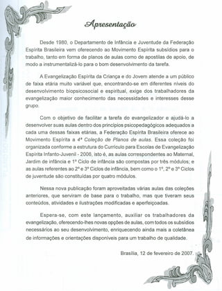 Desde 1980, o Departamento de Infância e Juventude da Federação
Espírita Brasileira vem oferecendo ao Movimento Espírita subsídios para o
trabalho, tanto em forma de planos de aulas como de apostilas de apoio, de
modo a instrumentalizá-Io para o bom desenvolvimento da tarefa.
A Evangelização Espírita da Criança e do Jovem atende a um público
de faixa etária muito variável que, encontrando-se em diferentes níveis do
desenvolvimento biopsicosocial e espiritual, exige dos trabalhadores da
evangelização maior conhecimento das necessidades e interesses desse
grupo.
Com o objetivo de facilitar a tarefa do evangelizador e ajudá-Io a
desenvolver suas aulas dentro dos princípios psicopedagógicos adequados a
cada uma dessas faixas etárias, a Federação Espírita Brasileira oferece ao
Movimento Espírita a 4a Coleção de Planos de aulas. Essa coleção foi
organizada conforme a estrutura do Currículo para Escolas de Evangelização
Espírita Infanto-Juvenil - 2006, isto é, as aulas correspondentes ao Maternal,
Jardim de infância e 1° Ciclo de infância são compostas por três módulos; e
as aulas referentes ao 2° e 3° Ciclos de infância, bem como o 1°, 2° e 3° Ciclos
de juventude são constituídas por quatro módulos.
Nessa nova publicação foram aproveitadas várias aulas das coleções
anteriores, que serviram de base para o trabalho, mas que tiveram seus
conteúdos, atividades e ilustrações modificadas e aperfeiçoadas.
Espera-se, com este lançamento, auxiliar os trabalhadores da
evangelização, oferecendo-Ihes novas opções de aulas, com todos os subsídios
necessários ao seu desenvolvimento, enriquecendo ainda mais a coletânea
de informações e orientações disponíveis para um trabalho de qualidade.
Brasília, 12 de fevereiro de 2007.
 