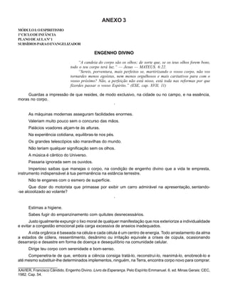 ANEXO 3
MÓDULOI:OESPIRITISMO
1ºCICLODEINFÂNCIA
PLANODEAULANº1
SUBSÍDIOSPARAOEVANGELIZADOR
ENGENHO DIVINO
“A candeia do corpo são os olhos; de sorte que, se os teus olhos forem bons,
todo o teu corpo terá luz.” — Jesus — MATEUS. 6:22.
“Sereis, porventura, mais perfeitos se, martirizando o vosso corpo, não vos
tornardes menos egoístas, nem menos orgulhosos e mais caritativos para com o
vosso próximo? Não, a perfeição não está nisso, está toda nas reformas por que
fizerdes passar o vosso Espírito.” (ESE, cap. XVII, 11)
Guardas a impressão de que resides, de modo exclusivo, na cidade ou no campo, e na essência,
moras no corpo.
·
As máquinas modernas asseguram facilidades enormes.
Valeriam muito pouco sem o concurso das mãos.
Palácios voadores alçam-te às alturas.
Na experiência cotidiana, equilibras-te nos pés.
Os grandes telescópios são maravilhas do mundo.
Não teriam qualquer significação sem os olhos.
A música é cântico do Universo.
Passaria ignorada sem os ouvidos.
Imperioso saibas que manejas o corpo, na condição de engenho divino que a vida te empresta,
instrumento indispensável à tua permanência na estância terrestre.
Não te enganes com o esmero de superfície.
Que dizer do motorista que primasse por exibir um carro admirável na apresentação, sentando-
-se alcoolizado ao volante?
·
Estimas a higiene.
Sabes fugir do empanzinamento com quitutes desnecessários.
Justo igualmente expungir o lixo moral de qualquer manifestação que nos exteriorize a individualidade
e evitar a congestão emocional pela carga excessiva de anseios inadequados.
A vida orgânica é baseada na célula e cada célula é um centro de energia. Todo arrastamento da alma
a estados de cólera, ressentimento, desânimo ou irritação equivale a crises de cúpula, ocasionando
desarranjo e desastre em forma de doença e desequilíbrio na comunidade celular.
Dirige teu corpo com serenidade e bom-senso.
Compenetra-te de que, embora a ciência consiga tratá-lo, reconstruí-lo, reanimá-lo, enobrecê-lo e
até mesmo substituir-lhe determinados implementos, ninguém, na Terra, encontra corpo novo para comprar.
____________________
XAVIER, Francisco Cândido. Engenho Divino. Livro da Esperança. Pelo Espírito Emmanuel. 6. ed. Minas Gerais: CEC,
1982. Cap. 54.
 