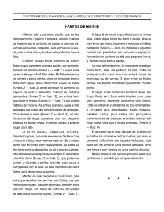 CONT. DOANEXO 3 - PLANO DE AULA Nº 1 - MÓDULO I: O ESPIRITISMO - 1º CICLO DE INFÂNCIA
HÁBITOS DE HIGIENE
Hábitos são costumes, aquilo que se faz
repetidamente. Higiene é limpeza, asseio. Hábitos
de higiene são o conjunto de ações a que nos de-
vemos acostumar, respeitar, para conservar a saú-
de, pois muitas doenças são conseqüências da sua
falta.
Existem coisas muito simples de serem
feitas e que garantem a nossa saúde, por exemplo:
escovar os dentes (Anexo 2 — Ilust. 1), o que evita
cáries e até a provável falta deles. Na falta de escova
de dentes e pasta dental, pode-se enxaguar bem a
boca com água, após comermos. Lavar as mãos
(Anexo 2 — Ilust. 2) antes de tocar no alimento ou
depois de usar o sanitário; manter os cabelos
penteados (Anexo 2 — Ilust. 3); as unhas bem
aparadas e limpas (Anexo 2 — Ilust. 7) são outros
hábitos de higiene. As unhas grandes, sujas e mal
cuidadas são focos de contaminação de doenças.
Para assoar o nariz (Anexo 2 — Ilust. 4), se não
dispomos de lenço, podemos usar um pequeno
pedaço de tecido limpo, evitando utilizar a própria
roupa para isto.
O corpo possui pequenos orifícios,
chamados poros, por onde ele respira. Se taparmos
o nariz e a boca, morreremos sem ar. Se o nosso
corpo não for limpo com regularidade, os poros se
fecharão com os depósitos de pó e outras sujeiras,
dificultando a livre respiração do corpo. É importante
o banho diário (Anexo 2 — Ilust. 5), que podemos
tomar utilizando vasilha grande com água e
esfregando bem a pele, se não dispomos de outra
forma para retirar toda a sujeira.
Manter os pés calçados é muito bom, pois
evita que recolhamos vermes, micróbios, que, pe-
netrando no corpo, causam doenças; também evita
que um prego, um caco de vidro ou um pedaço
de lata possa nos ferir os pés. (Anexo 2 — Ilust. 6).
A água é de muita importância para a nossa
vida. Beber água limpa faz bem à saúde. Usá-la
para lavar as frutas, legumes e verduras é hábito
de higiene (Anexo 2 — Ilust. 8). Verduras e legumes
podem ser plantados em pequenos espaços,
formando um canteiro ou até uma pequena horta,
e fazem muito bem à saúde.
Ao nos alimentarmos, é importante mastigar
muito bem, seja um pedaço de pão, fruta ou
qualquer outra coisa. Isto nos evitará dores de
estômago ou de barriga. É bom evitar as frutas
verdes, que podem nos trazer, igualmente, muitas
dores.
O lugar onde moramos também deve ser
limpo. Pode ser o local mais simples, uma casa
bem pequena, devemos conservar tudo limpo.
Pode-se resolver o problema do lixo enterrando-
o, evitando que, amontoado, atraia moscas,
baratas, ratos, pois estes são perigosos
transmissores de doenças e podem colocar em
risco nossa vida que é muito preciosa. (Anexo 2
— Ilust. 9)
É aconselhável não deixar os alimentos
expostos às moscas e outros insetos, por isso, é
prudente colocá-los em lugares fechados, que
pode ser um armário, uma panela tampada, uma
lata limpa e com tampa ou uma vasilha plástica.
Nosso corpo é por demais precioso para que
venhamos a perdê-lo por simples descuido.
* * *
 