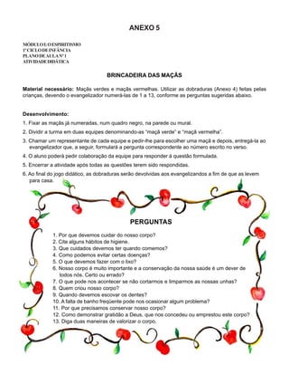 ANEXO 5
MÓDULOI:OESPIRITISMO
1ºCICLODEINFÂNCIA
PLANODEAULANº1
ATIVIDADEDIDÁTICA
BRINCADEIRA DAS MAÇÃS
Material necessário: Maçãs verdes e maçãs vermelhas. Utilizar as dobraduras (Anexo 4) feitas pelas
crianças, devendo o evangelizador numerá-las de 1 a 13, conforme as perguntas sugeridas abaixo.
Desenvolvimento:
1. Fixar as maçãs já numeradas, num quadro negro, na parede ou mural.
2. Dividir a turma em duas equipes denominando-as “maçã verde” e “maçã vermelha”.
3. Chamar um representante de cada equipe e pedir-lhe para escolher uma maçã e depois, entregá-la ao
evangelizador que, a seguir, formulará a pergunta correspondente ao número escrito no verso.
4. O aluno poderá pedir colaboração da equipe para responder à questão formulada.
5. Encerrar a atividade após todas as questões terem sido respondidas.
6. Ao final do jogo didático, as dobraduras serão devolvidas aos evangelizandos a fim de que as levem
para casa.
PERGUNTAS
1. Por que devemos cuidar do nosso corpo?
2. Cite alguns hábitos de higiene.
3. Que cuidados devemos ter quando comemos?
4. Como podemos evitar certas doenças?
5. O que devemos fazer com o lixo?
6. Nosso corpo é muito importante e a conservação da nossa saúde é um dever de
todos nós. Certo ou errado?
7. O que pode nos acontecer se não cortarmos e limparmos as nossas unhas?
8. Quem criou nosso corpo?
9. Quando devemos escovar os dentes?
10. A falta de banho freqüente pode nos ocasionar algum problema?
11. Por que precisamos conservar nosso corpo?
12. Como demonstrar gratidão a Deus, que nos concedeu ou emprestou este corpo?
13. Diga duas maneiras de valorizar o corpo.
 