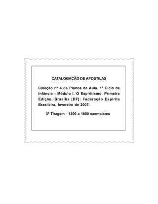 CATALOGAÇÃO DE APOSTILAS
Coleção nº 4 de Planos de Aula. 1º Ciclo de
Infância - Módulo I. O Espiritismo. Primeira
Edição. Brasília [DF]: Federação Espírita
Brasileira, fevereiro de 2007.
3º Tiragem - 1300 a 1600 exemplares
 