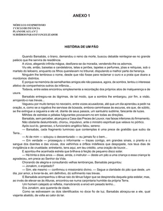 ANEXO 1
MÓDULOI:OESPIRITISMO
1ºCICLODEINFÂNCIA
PLANODEAULANº2
SUBSÍDIOSPARAOEVANGELIZADOR
HISTÓRIA DE UM PÃO
Quando Barsabás, o tirano, demandou o reino da morte, buscou debalde reintegrar-se no grande
palácio que lhe servira de residência.
A viúva, alegando infinita mágoa, desfizera-se da moradia, vendendo-lhe os adornos.
Viu ele, então, baixelas e candelabros, telas e jarrões, tapetes e perfumes, jóias e relíquias, sob o
martelo do leiloeiro, enquanto os filhos querelavam no tribunal, disputando a melhor parte da herança.
Ninguém lhe lembrava o nome, desde que não fosse para reclamar o ouro e a prata que doara a
mordomos distintos.
E porque na memória de semelhantes amigos ele não passava, agora, de sombra, tentou o interesse
afetivo de companheiros outros da infância...
Todavia, entre estes encontrou simplesmente a recordação dos próprios atos de malquerença e de
usura.
Barsabás entregou-se às lágrimas, de tal modo, que a sombra lhe embargou, por fim, a visão,
arrojando-o nas trevas...
Vagueou por muito tempo no nevoeiro, entre vozes acusadoras, até que um dia aprendeu a pedir na
oração, e, como se a rogativa lhe servisse de bússola, embora caminhasse às escuras, eis que, de súbito,
se lhe extingue a cegueira e ele vê, diante de seus passos, um santuário sublime, faiscante de luzes.
Milhões de estrelas e pétalas fulgurantes povoavam-no em todas as direções.
Barsabás, sem perceber, alcançara a Casa das Preces de Louvor, nas faixas inferiores do firmamento.
Não obstante deslumbrado, chorou, impulsivo, ante o ministro espiritual que velava no pórtico.
Após ouvi-lo, generoso, o funcionário angélico falou, sereno:
— Barsabás, cada fragmento luminoso que contemplas é uma prece de gratidão que subiu da
Terra...
— Ai de mim — soluçou o desventurado — eu jamais fiz o bem...
— Em verdade — prosseguiu o informante — trazes contigo, em grandes sinais, o pranto e o
sangue dos doentes e das viúvas, dos velhinhos e órfãos indefesos que despojaste, nos teus dias de
invigilância e de crueldade; entretanto, tens aqui, em teu crédito, uma oração de louvor...
E apontou-lhe acanhada estrela que brilhava à feição de pequeno disco solar.
— Há trinta e dois anos — disse, ainda, o instrutor — deste um pão a uma criança e essa criança te
agradeceu, em prece ao Senhor da Vida.
Chorando de alegria e consultando velhas lembranças, Barsabás perguntou:
— Jonakim, o enjeitado?
— Sim, ele mesmo — confirmou o missionário divino. — Segue a claridade do pão que deste, um
dia, por amor, e livrar-te-ás, em definitivo, do sofrimento nas trevas.
E Barsabás acompanhou o tênue raio do tênue fulgor que se desprendia daquela gota estelar, mas,
ao invés de elevar-se às Alturas, encontrou-se numa carpintaria humilde da própria Terra.
Um homem calejado aí refletia, manobrando a enxó em pesado lenho...
Era Jonakim, aos quarenta de idade.
Como se estivessem os dois identificados no doce fio de luz, Barsabás abraçou-se a ele, qual
viajante abatido, de volta ao calor do lar.
 