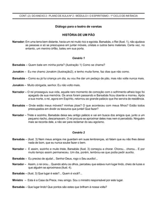 CONT. (2) DO ANEXO 2 - PLANO DE AULA Nº 2 - MÓDULO I: O ESPIRITISMO - 1º CICLO DE INFÂNCIA
Diálogo para o teatro de varetas
HISTÓRIA DE UM PÃO
Narrador: Em uma terra bem distante, havia um rei muito rico e egoísta. Barsabás, o Rei (Ilust. 1), não ajudava
as pessoas e só se preocupava em juntar móveis, cristais e outros bens materiais. Certa vez, no
entanto, um menino órfão, bateu em sua porta.
Cenário 1
Barsabás – Quem bate em minha porta? (ilustração 1) Como se chama?
Jonakim – Eu me chamo Jonakim (ilustração2), e tenho muita fome, faz dias que não como.
Barsabás – Como eu já fui criança um dia, eu vou lhe dar um pedaço de pão, mas não volte nunca mais.
Jonakim – Muito obrigada, senhor. Eu não volto mais.
Narrador – O rei prosseguiu sua vida, aquele raro momento de comoção com o sofrimento alheio logo foi
apagado de sua memória. Os anos foram passando e Barsabás ficou doente e morreu. Após
a sua morte, o rei, agora em Espírito, retornou ao grande palácio que lhe servira de residência.
Barsabás – Onde estão meus móveis? minhas jóias? O que aconteceu com meus filhos? Estão todos
preocupados em dividir os tesouros que juntei! Que fazer?
Narrador – Triste e sozinho, Barsabás deixa seu antigo palácio e vai em busca dos amigos que, junto a um
pequeno riacho,.descansavam. O rei procura se aproximar deles mas nem é percebido. Ninguém
mais se recorda dele, a não ser para reclamar do seu egoísmo.
Cenário 2
Barsabás – (ilust. 3) Nem meus amigos me guardam em suas lembranças, só falam que eu não lhes deixei
nada de bom, que eu nunca soube fazer o bem.
Narrador – E assim, sozinho e muito triste, Barsabás (Ilust. 3) começou a chorar. Chorou... chorou... E por
muito tempo assim permaneceu. Um dia, porém, lembrou-se que podia pedir auxílio.
Barsabás – Eu preciso de ajuda!... Senhor Deus, rogo o Seu auxílio!...
Narrador – Assim, o rei orou... Quando abriu os olhos, percebeu que estava num lugar lindo, cheio de luzes e
que alguém se aproximava (Ilust. 4).
Barsabás – (Ilust. 3) Que lugar é este?... Quem é você?...
Ministro – Esta é a Casa da Prece, meu amigo. Sou o ministro responsável por este lugar.
Barsabás – Que lugar lindo! Que pontos são estes que brilham à nossa volta?
 