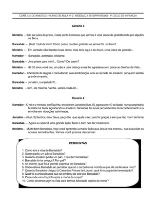 CONT. (3) DO ANEXO 2 - PLANO DE AULA Nº 2 - MÓDULO I: O ESPIRITISMO - 1º CICLO DE INFÂNCIA
Cenário 3
Ministro – São as luzes da prece. Cada ponto luminoso que vemos é uma prece de gratidão feita por alguém
na Terra.
Barsabás – (Ilust. 5) Ai de mim! Como posso receber gratidão se jamais fiz um bem?
Ministro – Em verdade não fizestes boas obras, mas tens aqui a teu favor, uma prece de gratidão...
Narrador – Barsabás, admirado, exclama:
Barsabás – Uma prece para mim!... Como? De quem?
Ministro – Há 32 anos você deu um pão a uma criança e ela lhe agradeceu em prece ao Senhor da Vida...
Narrador – Chorando de alegria e consultando suas lembranças, o rei se recorda de Jonakim, por quem sentira
grande simpatia.
Barsabás – Jonakim, o enjeitado?!...
Ministro – Sim, ele mesmo. Venha, vamos visitá-lo!...
Cenário 4
Narrador – O rei e o ministro, em Espírito, encontram Jonakim (Ilust. 6), agora corn 40 de idade, numa carpintaria
humilde na Terra.Agradecido a Jonakim, Barsabás lhe envia pensamentos de reconhecimento e o
envolve em vibrações carinhosas.
Jonakim – (Ilust. 6) Senhor, meu Deus, peço-lhe que ajude o rei, pois foi graças a ele que não morri de fome
Barsabás – Agora eu aprendi uma grande lição: fazer o bem nos faz muito bem.
Ministro – Muito bem Barsabás, hoje você aprendeu a maior lição que Jesus nos ensinou, que é auxiliar os
nossos semelhantes. Vamos você precisa descansar.
PERGUNTAS
1. Como era a vida de Barsabás?
2. Quem pediu um pão a Barsabás?
3. Quando Jonakim pediu um pão, o que fez Barsabás?
4. Barsabás tinha amigos? Por quê?
5. Ao morrer, qual foi a grande surpresa de Barsabás?
6. Onde estava Barsabás ao perceber que só o corpo havia morrido e que ele continuava vivo?
7. Quando Barsabás chegou à Casa das Preces de Louvor, qual foi sua grande lamentação?
8. Qual foi a única pessoa que se lembrou de orar por Barsabás?
9. Para onde vai o Espírito após a morte do corpo?
10. Como devemos agir na vida para termos felicidade depois da morte?
 