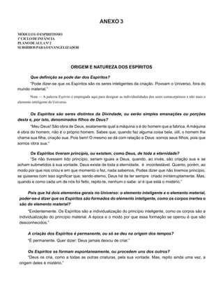 ANEXO 3
MÓDULOI:OESPIRITISMO
1ºCICLODEINFÂNCIA
PLANODEAULANº2
SUBSÍDIOSPARAOEVANGELIZADOR
ORIGEM E NATUREZA DOS ESPÍRITOS
Que definição se pode dar dos Espíritos?
“Pode dizer-se que os Espíritos são os seres inteligentes da criação. Povoam o Universo, fora do
mundo material.”
Nota — A palavra Espírito é empregada aqui para designar as individualidades dos seres extracorpóreos e não mais o
elemento inteligente do Universo.
Os Espíritos são seres distintos da Divindade, ou serão simples emanações ou porções
desta e, por isto, denominados filhos de Deus?
“Meu Deus! São obra de Deus, exatamente qual a máquina o é do homem que a fabrica. A máquina
é obra do homem, não é o próprio homem. Sabes que, quando faz alguma coisa bela, útil, o homem lhe
chama sua filha, criação sua. Pois bem! O mesmo se dá com relação a Deus: somos seus filhos, pois que
somos obra sua.”
Os Espíritos tiveram princípio, ou existem, como Deus, de toda a eternidade?
“Se não tivessem tido princípio, seriam iguais a Deus, quando, ao invés, são criação sua e se
acham submetidos à sua vontade. Deus existe de toda a eternidade, é incontestável. Quanto, porém, ao
modo por que nos criou e em que momento o fez, nada sabemos. Podes dizer que não tivemos princípio,
se quiseres com isso significar que, sendo eterno, Deus há de ter sempre criado ininterruptamente. Mas,
quando e como cada um de nós foi feito, repito-te, nenhum o sabe: aí é que está o mistério.”
Pois que há dois elementos gerais no Universo: o elemento inteligente e o elemento material,
poder-se-á dizer que os Espíritos são formados do elemento inteligente, como os corpos inertes o
são do elemento material?
“Evidentemente. Os Espíritos são a individualização do princípio inteligente, como os corpos são a
individualização do princípio material. A época e o modo por que essa formação se operou é que são
desconhecidos.”
A criação dos Espíritos é permanente, ou só se deu na origem dos tempos?
“É permanente. Quer dizer: Deus jamais deixou de criar.”
Os Espíritos se formam espontaneamente, ou procedem uns dos outros?
“Deus os cria, como a todas as outras criaturas, pela sua vontade. Mas, repito ainda uma vez, a
origem deles é mistério.”
 