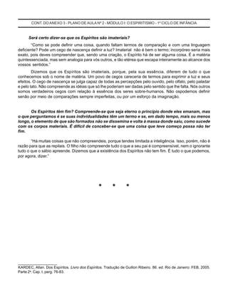 CONT. DOANEXO 3 - PLANO DE AULA Nº 2 - MÓDULO I: O ESPIRITISMO - 1º CICLO DE INFÂNCIA
Será certo dizer-se que os Espíritos são imateriais?
“Como se pode definir uma coisa, quando faltam termos de comparação e com uma linguagem
deficiente? Pode um cego de nascença definir a luz? Imaterial não é bem o termo; incorpóreo seria mais
exato, pois deves compreender que, sendo uma criação, o Espírito há de ser alguma coisa. É a matéria
quintessenciada, mas sem analogia para vós outros, e tão etérea que escapa inteiramente ao alcance dos
vossos sentidos.”
Dizemos que os Espíritos são imateriais, porque, pela sua essência, diferem de tudo o que
conhecemos sob o nome de matéria. Um povo de cegos careceria de termos para exprimir a luz e seus
efeitos. O cego de nascença se julga capaz de todas as percepções pelo ouvido, pelo olfato, pelo paladar
e pelo tato. Não compreende as idéias que só lhe poderiam ser dadas pelo sentido que lhe falta. Nós outros
somos verdadeiros cegos com relação à essência dos seres sobre-humanos. Não ospodemos definir
senão por meio de comparações sempre imperfeitas, ou por um esforço da imaginação.
Os Espíritos têm fim? Compreende-se que seja eterno o princípio donde eles emanam, mas
o que perguntamos é se suas individualidades têm um termo e se, em dado tempo, mais ou menos
longo, o elemento de que são formados não se dissemina e volta à massa donde saiu, como sucede
com os corpos materiais. É difícil de conceber-se que uma coisa que teve começo possa não ter
fim.
“Há muitas coisas que não compreendeis, porque tendes limitada a inteligência. Isso, porém, não é
razão para que as repilais. O filho não compreende tudo o que a seu pai é compreensível, nem o ignorante
tudo o que o sábio apreende. Dizemos que a existência dos Espíritos não tem fim. É tudo o que podemos,
por agora, dizer.”
____________________
KARDEC, Allan. Dos Espíritos. Livro dos Espíritos. Tradução de Guillon Ribeiro. 86. ed. Rio de Janeiro: FEB, 2005.
Parte 2a
. Cap. I, perg. 76-83.
* * *
 