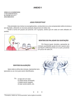 ANEXO 1
MÓDULOI:OESPIRITISMO
1ºCICLODEINFÂNCIA
PLANODEAULANº3
JOGODIDÁTICO
JOGO PERCEPTIVO*
Esta atividade visa motivar os evangelizandos, conduzindo-os a uma compreensão melhor do tema a
ser abordado, utilizando os recursos pessoais disponíveis em todos nós.
Dividir a turma em grupos (se possível, em 5 grupos), sendo que em cada um será utilizado um
sentido.
SENTIDO DO PALADAR OU GUSTAÇÃO
Em frascos iguais, lacrados, apresentar às
crianças quantidades iguais de sal e açúcar para
que façam a diferença entre um e outro, provando
um pouco de cada um.
SENTIDO DA AUDIÇÃO
Após vedar os olhos das crianças, representar sons
(gravados ou ao vivo) para serem identificados.
* * *
* Perceptivo: relativo ao “ato de perceber” pelos órgãos do sentido.
_____________________
a) água de um copo;
b) papel sendo amassado;
c) papel sendo rasgado;
d) zíper sendo aberto, etc.
Ex.:
 