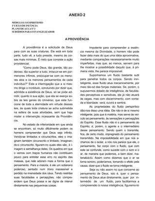 ANEXO 2
MÓDULOI:OESPIRITISMO
1ºCICLODEINFÂNCIA
PLANODEAULANº3
SUBSÍDIOSPARAOEVANGELIZADOR
A PROVIDÊNCIA
A providência é a solicitude de Deus
para com as suas criaturas. Ele está em toda
parte, tudo vê, a tudo preside, mesmo às coi-
sas mais mínimas. É nisto que consiste a ação
providencial.
"Como pode Deus, tão grande, tão po-
deroso, tão superior a tudo, imiscuir-se em por-
menores ínfimos, preocupar-se com os meno-
res atos e os menores pensamentos de cada
indivíduo?" Esta a interrogação que a si mes-
mo dirige o incrédulo, concluindo por dizer que,
admitida a existência de Deus, só se pode ad-
mitir, quanto à sua ação, que ela se exerça so-
bre as leis gerais do Universo; que este fun-
cione de toda a eternidade em virtude dessas
leis, às quais toda criatura se acha submetida
na esfera de suas atividades, sem que haja
mister a intervenção incessante da Providên-
cia.
No estado de inferioridade em que ainda
se encontram, só muito dificilmente podem os
homens compreender que Deus seja infinito.
Vendo-se limitados e circunscritos, eles o ima-
ginam também circunscrito e limitado. Imaginan-
do-o circunscrito, figuram-no quais eles são, à i-
magem e semelhança deles. Os quadros em que
o vemos com traços humanos não contribuem
pouco para entreter esse erro no espírito das
massas, que nele adoram mais a forma que o
pensamento. Para a maioria, é ele um soberano
poderoso, sentado num trono inacessível e
perdido na imensidade dos céus. Tendo restritas
suas faculdades e percepções, não compre-
endem que Deus possa e se digne de intervir
diretamente nas pequeninas coisas.
Impotente para compreender a essên-
cia mesma da Divindade, o homem não pode
fazer dela mais do que uma idéia aproximativa,
mediante comparações necessariamente muito
imperfeitas, mas que, ao menos, servem para
lhe mostrar a possibilidade daquilo que, à pri-
meira vista, lhe parece impossível.
Suponhamos um fluido bastante sutil
para penetrar todos os corpos. Sendo inin-
teligente, esse fluido atua mecanicamente, por
meio tão-só das forças materiais. Se, porém, o
supusermos dotado de inteligência, de faculda-
des perceptivas e sensitivas, ele já não atuará
às cegas, mas com discernimento, com vonta-
de e liberdade: verá, ouvirá e sentirá.
As propriedades do fluido perispirítico
dão-nos disso uma idéia. Ele não é de si mesmo
inteligente, pois que é matéria, mas serve de veí-
culo ao pensamento, às sensações e percepções
do Espírito. Esse fluido não é o pensamento do
Espírito; é, porém, o agente e o intermediário
desse pensamento. Sendo quem o transmite,
fica, de certo modo, impregnado do pensamento
transmitido. Na impossibilidade em que nos a-
chamos de o isolar, a nós nos parece que ele, o
pensamento, faz corpo com o fluido, que com
este se confunde, como sucede com o som e o
ar, de maneira que podemos, a bem dizer, ma-
terializá-Io. Assim como dizemos que o ar se
torna sonoro, poderíamos, tomando o efeito pela
causa, dizer que o fluido se torna inteligente.
Seja ou não assim no que concerne ao
pensamento de Deus, isto é, quer o pensa-
mento de Deus atue diretamente, quer por in-
termédio de um fluido, para facilitarmos a
compreensão à nossa inteligência, figuremo-lo
 